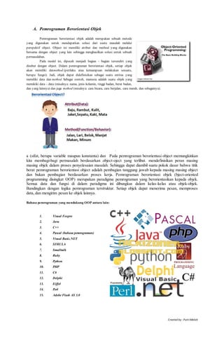 Created by : PutriMelati
A. Pemrograman Berorientasi Objek
Pemrograman berorientasi objek adalah merupakan sebuah metode
yang digunakan untuk mendapatkan solusi dari suatu masalah melalui
perspektif object. Object ini memiliki atribut dan method yang digunakan
bersama dengan object yang lain sehingga menghasilkan solusi untuk sebuah
permasalahan.
Pada model ini, dipecah menjadi bagian - bagian tersendiri yang
disebut dengan object. Dalam pemrograman berorientasi objek, setiap objek
akan memiliki datmethod (perilaku atau kemampuan melakukan sesuatu,
berupa fungsi). Jadi, objek dapat didefinisikan sebagai suatu entitas yang
memiliki data dan method. Sebagai contoh, manusia adalah suatu objek yang
memikiki data - data (misalnya: nama, jenis kelamin, tinggi badan, berat badan,
dan yang lainnya) dan juga method (misalnya: cara bicara, cara berjalan, cara marah, dan sebagainya).
`
a (sifat, berupa variable maupun konstanta) dan Pada pemrograman berorientasi object memungkinkan
kita membagi-bagi permasalah berdasarkan object-oject yang terlibat. mendefinisikan peran masing
masing objek dalam proses penyelesaian masalah. Sehingga dapat diambil suatu pokok dasar bahwa titik
berat pemrograman berorientasi object adalah pembagian tanggung jawab kepada masing masing object
dan bukan pembagian berdasarkan proses kerja. Pemrograman berorientasi objek (bject-oriented
programming disingkat OOP) merupakan paradigma pemrograman yang berorientasikan kepada objek.
Semua data dan fungsi di dalam paradigma ini dibungkus dalam kelas-kelas atau objek-objek.
Bandingkan dengan logika pemrograman terstruktur. Setiap objek dapat menerima pesan, memproses
data, dan mengirim pesan ke objek lainnya.
Bahasa pemrograman yang mendukung OOP antara lain:
1. Visual Foxpro
2. Java
3. C++
4. Pascal (bahasa pemrograman)
5. Visual Basic.NET
6. SIMULA
7. Smalltalk
8. Ruby
9. Python
10. PHP
11. C#
12. Delphi
13. Eiffel
14. Perl
15. Adobe Flash AS 3.0
 