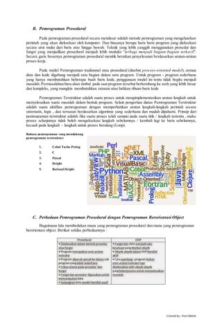 Created by : PutriMelati
B. Pemrograman Prosedural
Pada pemrograman prosedural secara mendasar adalah metode pemrograman yang mengeluarkan
perintah yang akan dieksekusi oleh komputer. Dan biasanya berupa baris baris program yang dieksekusi
secara urut mulai dari baris atas hingga bawah. Teknik yang lebih canggih menggunakan prosedur dan
fungsi yang menjadikan prosedural menjadi lebih moduler "terbagi menjadi bagian-bagian terkecil".
Secara garis besarnya pemrograman prosedural menitik beratkan penyelesaian berdasarkan urutan-urutan
proses kerja.
Pada model Pemrograman tradisional atau prosedural (disebut process-oriented model), semua
data dan kode digabung menjadi satu bagian dalam satu program. Untuk program - program sederhana
yang hanya membutuhkan beberapa buah baris kode, penggunaan model ini tentu tidak begitu menjadi
masalah. Permasalahan baru akan timbul pada saat program tersebut berkembang ke arah yang lebih besar
dan kompleks, yang mungkin membutuhkan ratusan atau bahkan ribuan baris kode
Pemrograman Terstruktur adalah suatu proses untuk mengimplementasikan urutan langkah untuk
menyelesaikan suatu masalah dalam bentuk program. Selain pengertian diatas Pemrograman Terstruktur
adalah suatu aktifitas pemrograman dengan memperhatikan urutan langkah-langkah perintah secara
sistematis, logis , dan tersusun berdasarkan algoritma yang sederhana dan mudah dipahami. Prinsip dari
pemrograman terstruktur adalah Jika suatu proses telah sampai pada suatu titik / langkah tertentu , maka
proses selanjutnya tidak boleh mengeksekusi langkah sebelumnya / kembali lagi ke baris sebelumnya,
kecuali pada langkah – langkah untuk proses berulang (Loop).
Bahasa pemrograman yang mendukung
pemrograman terstruktur:
1. Cobol Turbo Prolog
2. C
3. Pascal
4. Delphi
5. Borland Delphi
C. Perbedaan Pemrograman Prosedural dengan Pemrograman Berorientasi Object
Bagaimana kita membedakan mana yang pemrograman prosedural dan mana yang pemrograman
berorientasi object. Berikut sekilas perbedaannya :
 