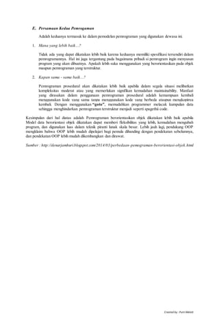 Created by : PutriMelati
E. Persamaan Kedua Pemrogaman
Adalah keduanya termasuk ke dalam pemodelan pemrograman yang digunakan dewasa ini.
1. Mana yang lebih baik...?
Tidak ada yang dapat dikatakan lebih baik karena keduanya memiliki spesifikasi tersendiri dalam
pemrogramannya. Hal ini juga tergantung pada bagaimana pribadi si pemrogram ingin menyusun
program yang akan dibuatnya. Apakah lebih suka menggunakan yang berorientasikan pada objek
maupun pemrograman yang terstruktur.
2. Kapan sama - sama baik...?
Pemrograman prosedural akan dikatakan lebih baik apabila dalam segala situasi melibatkan
kompleksitas moderat atau yang memerlukan signifikan kemudahan maintainability. Manfaat
yang dirasakan dalam penggunaan pemrograman prosedural adalah kemampuan kembali
menggunakan kode yang sama tanpa menggunakan kode yang berbeda ataupun mengkopinya
kembali. Dengan menggunakan “goto”, memudahkan programmer melacak kumpulan data
sehingga menghindarkan pemrograman terstruktur menjadi seperti spagethii code.
Kesimpulan dari hal diatas adalah Pemrograman berorientasikan objek dikatakan lebih baik apabila
Model data berorientasi objek dikatakan dapat memberi fleksibilitas yang lebih, kemudahan mengubah
program, dan digunakan luas dalam teknik piranti lunak skala besar. Lebih jauh lagi, pendukung OOP
mengklaim bahwa OOP lebih mudah dipelajari bagi pemula dibanding dengan pendekatan sebelumnya,
dan pendekatan OOP lebih mudah dikembangkan dan dirawat.
Sumber : http://denarjamhuri.blogspot.com/2014/03/perbedaan-pemograman-berorientasi-objek.html
 