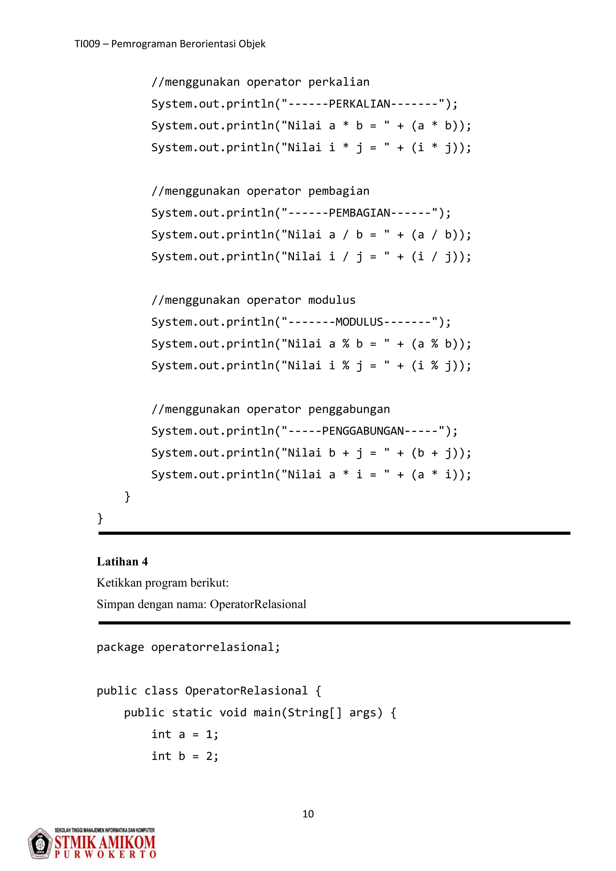 TI009 – Pemrograman Berorientasi Objek
10
//menggunakan operator perkalian
System.out.println("------PERKALIAN-------");
System.out.println("Nilai a * b = " + (a * b));
System.out.println("Nilai i * j = " + (i * j));
//menggunakan operator pembagian
System.out.println("------PEMBAGIAN------");
System.out.println("Nilai a / b = " + (a / b));
System.out.println("Nilai i / j = " + (i / j));
//menggunakan operator modulus
System.out.println("-------MODULUS-------");
System.out.println("Nilai a % b = " + (a % b));
System.out.println("Nilai i % j = " + (i % j));
//menggunakan operator penggabungan
System.out.println("-----PENGGABUNGAN-----");
System.out.println("Nilai b + j = " + (b + j));
System.out.println("Nilai a * i = " + (a * i));
}
}
Latihan 4
Ketikkan program berikut:
Simpan dengan nama: OperatorRelasional
package operatorrelasional;
public class OperatorRelasional {
public static void main(String[] args) {
int a = 1;
int b = 2;
 