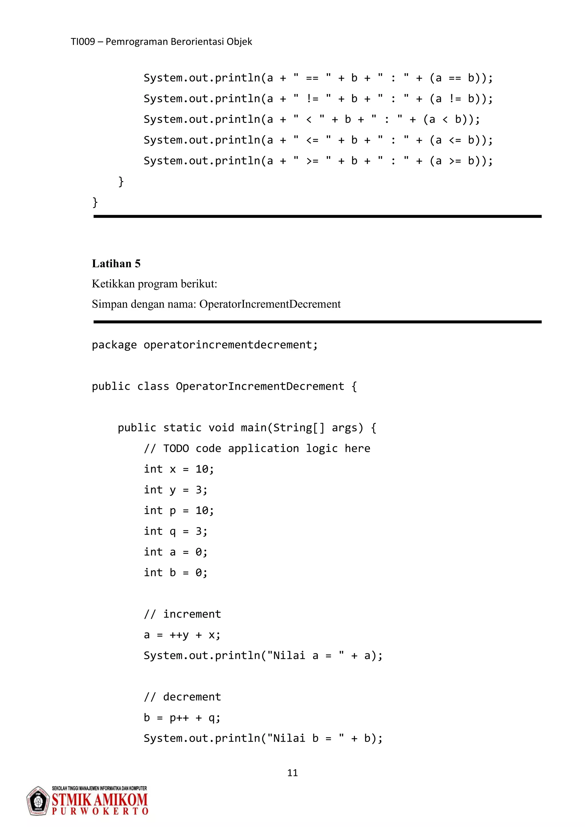 TI009 – Pemrograman Berorientasi Objek
11
System.out.println(a + " == " + b + " : " + (a == b));
System.out.println(a + " != " + b + " : " + (a != b));
System.out.println(a + " < " + b + " : " + (a < b));
System.out.println(a + " <= " + b + " : " + (a <= b));
System.out.println(a + " >= " + b + " : " + (a >= b));
}
}
Latihan 5
Ketikkan program berikut:
Simpan dengan nama: OperatorIncrementDecrement
package operatorincrementdecrement;
public class OperatorIncrementDecrement {
public static void main(String[] args) {
// TODO code application logic here
int x = 10;
int y = 3;
int p = 10;
int q = 3;
int a = 0;
int b = 0;
// increment
a = ++y + x;
System.out.println("Nilai a = " + a);
// decrement
b = p++ + q;
System.out.println("Nilai b = " + b);
 