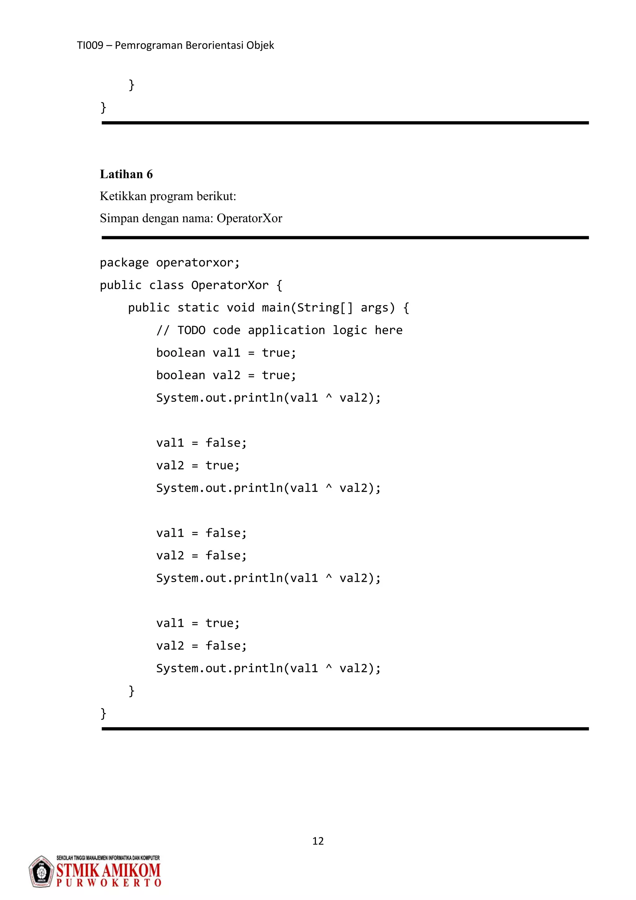 TI009 – Pemrograman Berorientasi Objek
12
}
}
Latihan 6
Ketikkan program berikut:
Simpan dengan nama: OperatorXor
package operatorxor;
public class OperatorXor {
public static void main(String[] args) {
// TODO code application logic here
boolean val1 = true;
boolean val2 = true;
System.out.println(val1 ^ val2);
val1 = false;
val2 = true;
System.out.println(val1 ^ val2);
val1 = false;
val2 = false;
System.out.println(val1 ^ val2);
val1 = true;
val2 = false;
System.out.println(val1 ^ val2);
}
}
 