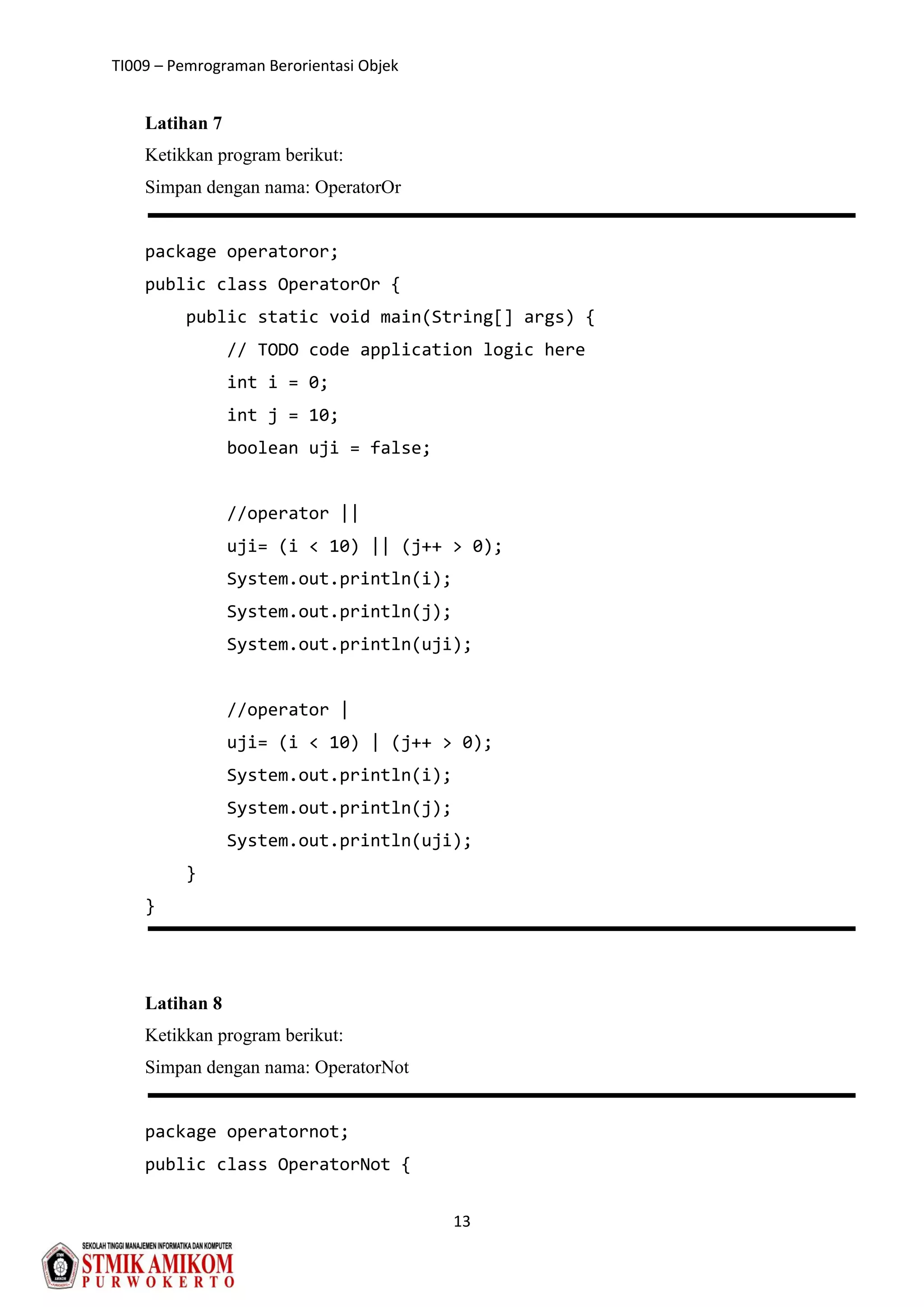 TI009 – Pemrograman Berorientasi Objek
13
Latihan 7
Ketikkan program berikut:
Simpan dengan nama: OperatorOr
package operatoror;
public class OperatorOr {
public static void main(String[] args) {
// TODO code application logic here
int i = 0;
int j = 10;
boolean uji = false;
//operator ||
uji= (i < 10) || (j++ > 0);
System.out.println(i);
System.out.println(j);
System.out.println(uji);
//operator |
uji= (i < 10) | (j++ > 0);
System.out.println(i);
System.out.println(j);
System.out.println(uji);
}
}
Latihan 8
Ketikkan program berikut:
Simpan dengan nama: OperatorNot
package operatornot;
public class OperatorNot {
 