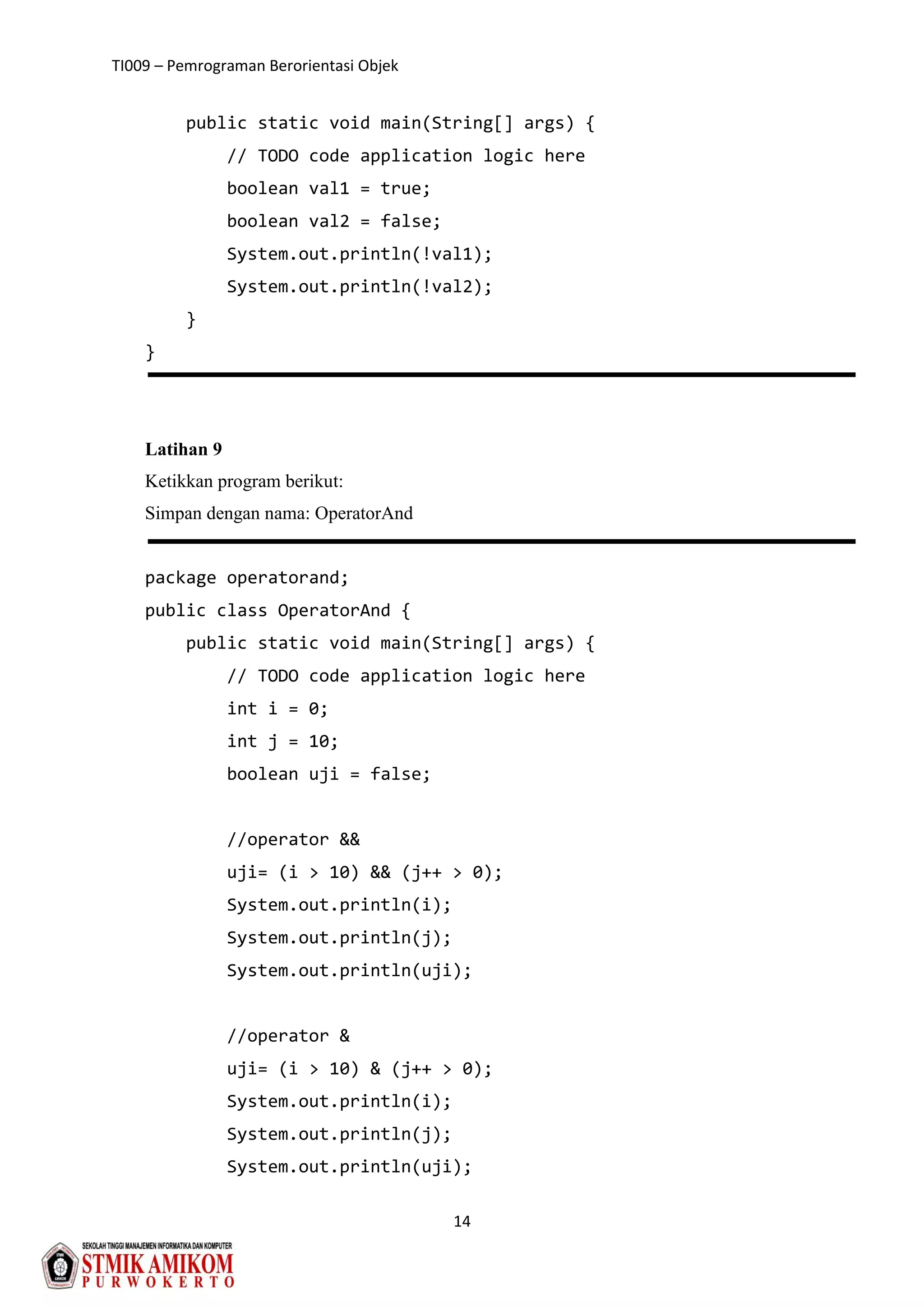 TI009 – Pemrograman Berorientasi Objek
14
public static void main(String[] args) {
// TODO code application logic here
boolean val1 = true;
boolean val2 = false;
System.out.println(!val1);
System.out.println(!val2);
}
}
Latihan 9
Ketikkan program berikut:
Simpan dengan nama: OperatorAnd
package operatorand;
public class OperatorAnd {
public static void main(String[] args) {
// TODO code application logic here
int i = 0;
int j = 10;
boolean uji = false;
//operator &&
uji= (i > 10) && (j++ > 0);
System.out.println(i);
System.out.println(j);
System.out.println(uji);
//operator &
uji= (i > 10) & (j++ > 0);
System.out.println(i);
System.out.println(j);
System.out.println(uji);
 