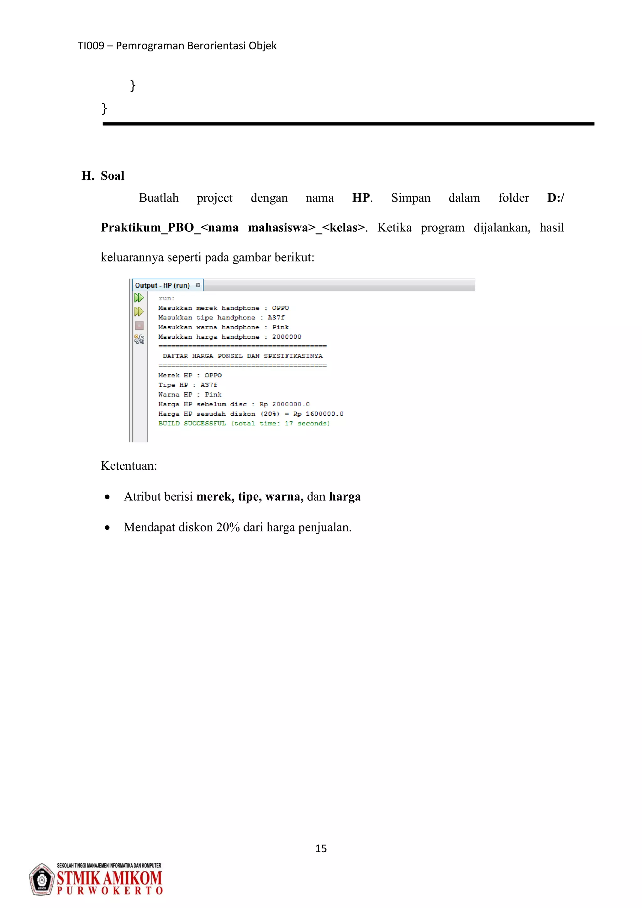 TI009 – Pemrograman Berorientasi Objek
15
}
}
H. Soal
Buatlah project dengan nama HP. Simpan dalam folder D:/
Praktikum_PBO_<nama mahasiswa>_<kelas>. Ketika program dijalankan, hasil
keluarannya seperti pada gambar berikut:
Ketentuan:
 Atribut berisi merek, tipe, warna, dan harga
 Mendapat diskon 20% dari harga penjualan.
 