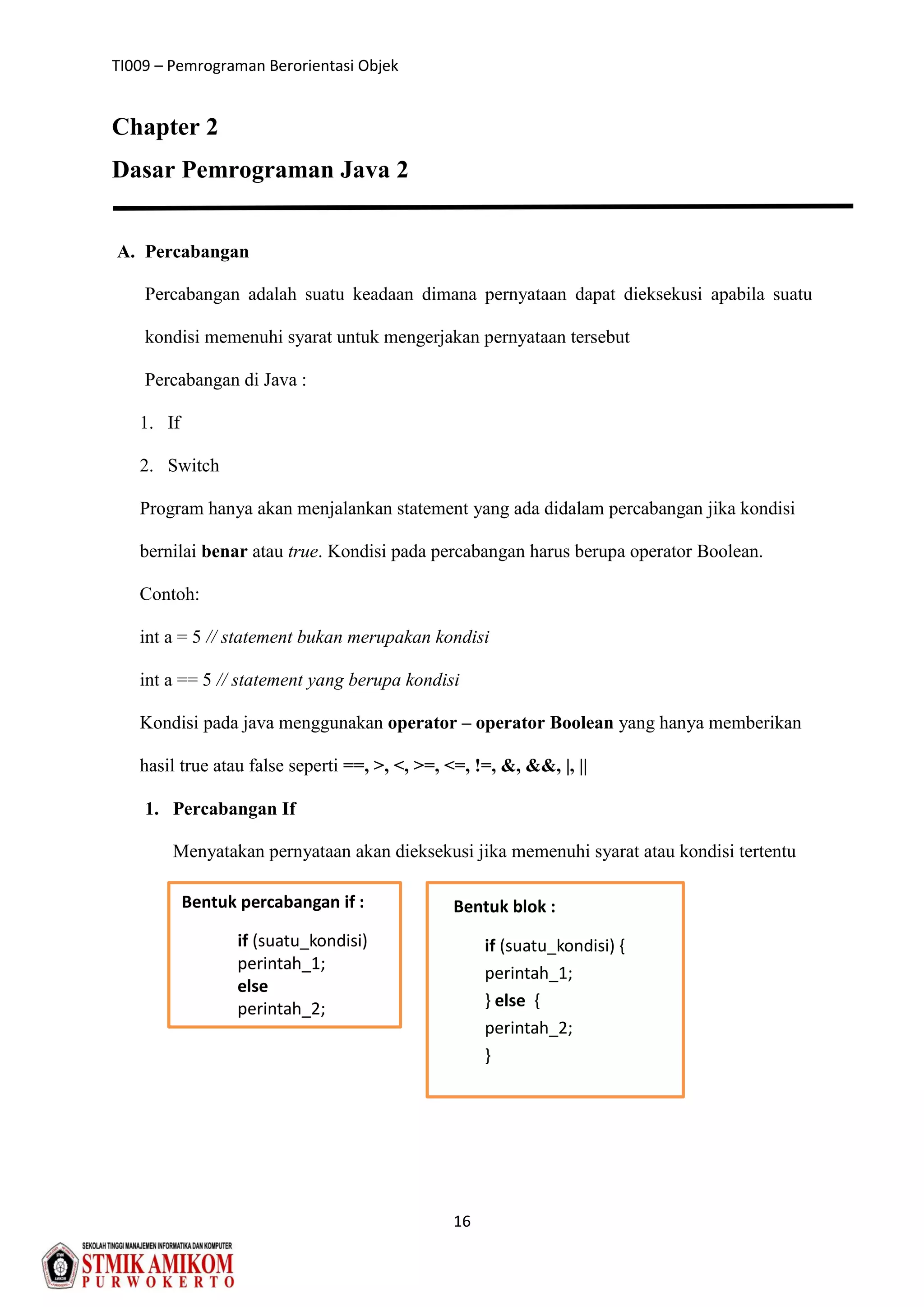 TI009 – Pemrograman Berorientasi Objek
16
Chapter 2
Dasar Pemrograman Java 2
A. Percabangan
Percabangan adalah suatu keadaan dimana pernyataan dapat dieksekusi apabila suatu
kondisi memenuhi syarat untuk mengerjakan pernyataan tersebut
Percabangan di Java :
1. If
2. Switch
Program hanya akan menjalankan statement yang ada didalam percabangan jika kondisi
bernilai benar atau true. Kondisi pada percabangan harus berupa operator Boolean.
Contoh:
int a = 5 // statement bukan merupakan kondisi
int a == 5 // statement yang berupa kondisi
Kondisi pada java menggunakan operator – operator Boolean yang hanya memberikan
hasil true atau false seperti ==, >, <, >=, <=, !=, &, &&, |, ||
1. Percabangan If
Menyatakan pernyataan akan dieksekusi jika memenuhi syarat atau kondisi tertentu
Bentuk percabangan if :
if (suatu_kondisi)
perintah_1;
else
perintah_2;
Bentuk blok :
if (suatu_kondisi) {
perintah_1;
} else {
perintah_2;
}
 
