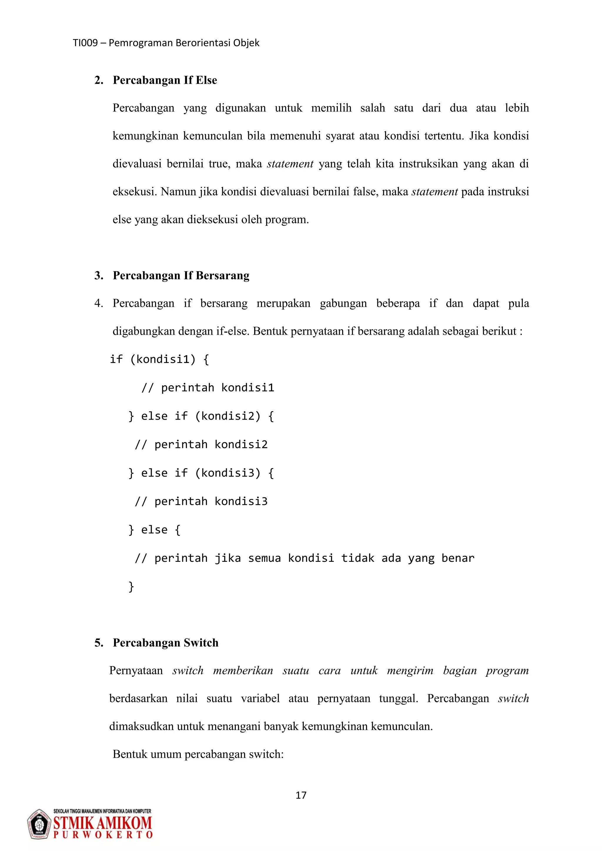 TI009 – Pemrograman Berorientasi Objek
17
2. Percabangan If Else
Percabangan yang digunakan untuk memilih salah satu dari dua atau lebih
kemungkinan kemunculan bila memenuhi syarat atau kondisi tertentu. Jika kondisi
dievaluasi bernilai true, maka statement yang telah kita instruksikan yang akan di
eksekusi. Namun jika kondisi dievaluasi bernilai false, maka statement pada instruksi
else yang akan dieksekusi oleh program.
3. Percabangan If Bersarang
4. Percabangan if bersarang merupakan gabungan beberapa if dan dapat pula
digabungkan dengan if-else. Bentuk pernyataan if bersarang adalah sebagai berikut :
if (kondisi1) {
// perintah kondisi1
} else if (kondisi2) {
// perintah kondisi2
} else if (kondisi3) {
// perintah kondisi3
} else {
// perintah jika semua kondisi tidak ada yang benar
}
5. Percabangan Switch
Pernyataan switch memberikan suatu cara untuk mengirim bagian program
berdasarkan nilai suatu variabel atau pernyataan tunggal. Percabangan switch
dimaksudkan untuk menangani banyak kemungkinan kemunculan.
Bentuk umum percabangan switch:
 