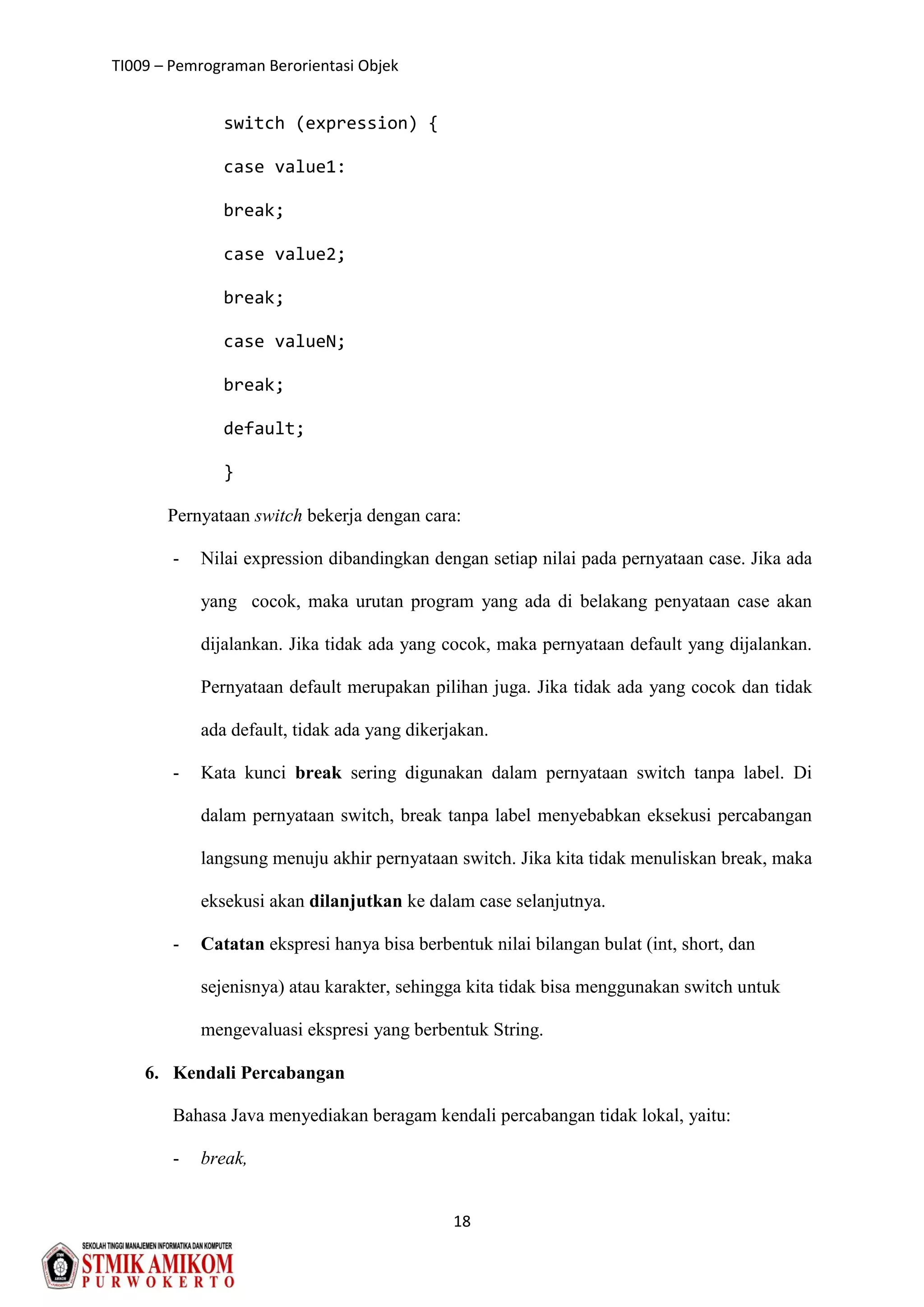 TI009 – Pemrograman Berorientasi Objek
18
switch (expression) {
case value1:
break;
case value2;
break;
case valueN;
break;
default;
}
Pernyataan switch bekerja dengan cara:
- Nilai expression dibandingkan dengan setiap nilai pada pernyataan case. Jika ada
yang cocok, maka urutan program yang ada di belakang penyataan case akan
dijalankan. Jika tidak ada yang cocok, maka pernyataan default yang dijalankan.
Pernyataan default merupakan pilihan juga. Jika tidak ada yang cocok dan tidak
ada default, tidak ada yang dikerjakan.
- Kata kunci break sering digunakan dalam pernyataan switch tanpa label. Di
dalam pernyataan switch, break tanpa label menyebabkan eksekusi percabangan
langsung menuju akhir pernyataan switch. Jika kita tidak menuliskan break, maka
eksekusi akan dilanjutkan ke dalam case selanjutnya.
- Catatan ekspresi hanya bisa berbentuk nilai bilangan bulat (int, short, dan
sejenisnya) atau karakter, sehingga kita tidak bisa menggunakan switch untuk
mengevaluasi ekspresi yang berbentuk String.
6. Kendali Percabangan
Bahasa Java menyediakan beragam kendali percabangan tidak lokal, yaitu:
- break,
 