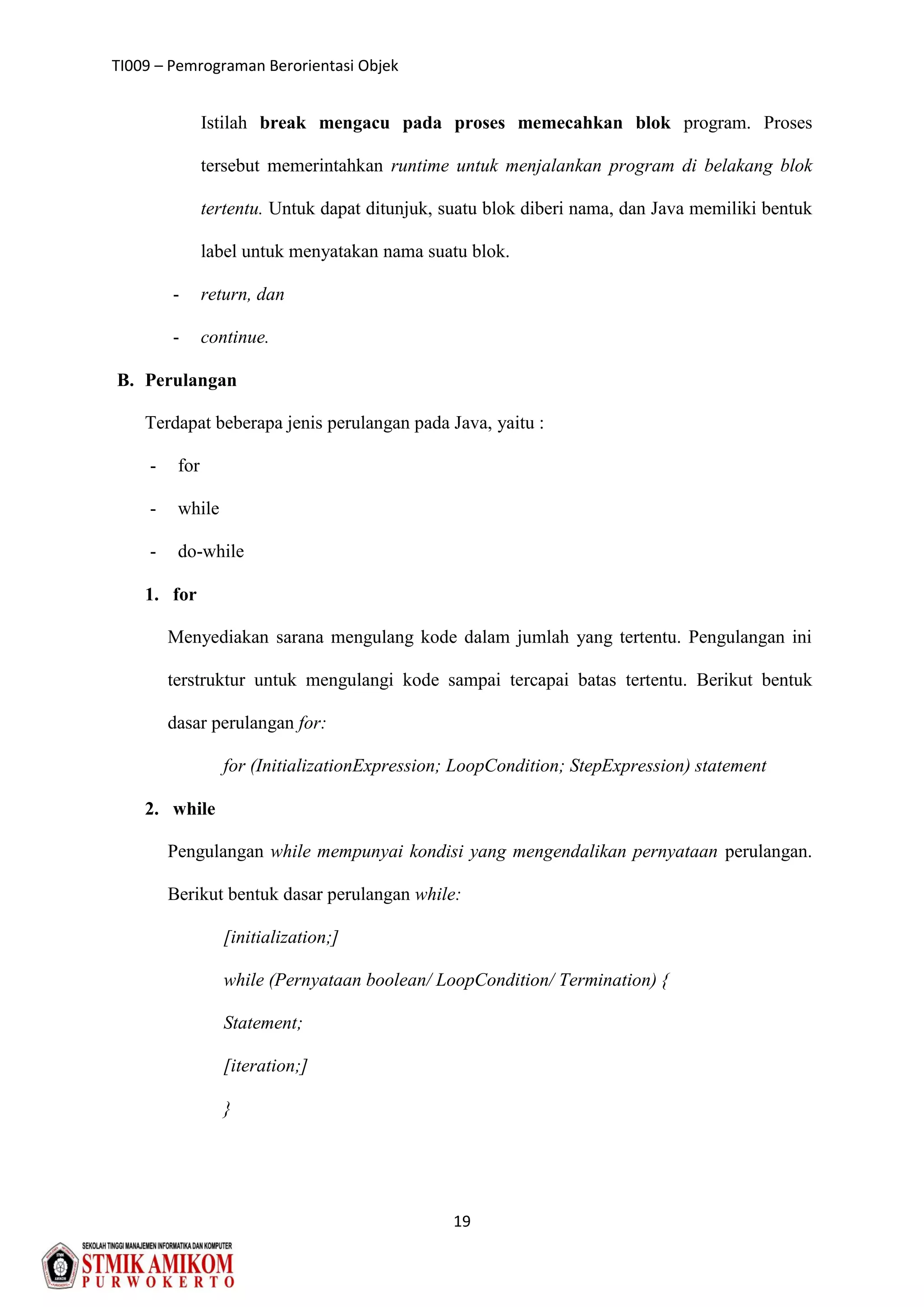 TI009 – Pemrograman Berorientasi Objek
19
Istilah break mengacu pada proses memecahkan blok program. Proses
tersebut memerintahkan runtime untuk menjalankan program di belakang blok
tertentu. Untuk dapat ditunjuk, suatu blok diberi nama, dan Java memiliki bentuk
label untuk menyatakan nama suatu blok.
- return, dan
- continue.
B. Perulangan
Terdapat beberapa jenis perulangan pada Java, yaitu :
- for
- while
- do-while
1. for
Menyediakan sarana mengulang kode dalam jumlah yang tertentu. Pengulangan ini
terstruktur untuk mengulangi kode sampai tercapai batas tertentu. Berikut bentuk
dasar perulangan for:
for (InitializationExpression; LoopCondition; StepExpression) statement
2. while
Pengulangan while mempunyai kondisi yang mengendalikan pernyataan perulangan.
Berikut bentuk dasar perulangan while:
[initialization;]
while (Pernyataan boolean/ LoopCondition/ Termination) {
Statement;
[iteration;]
}
 