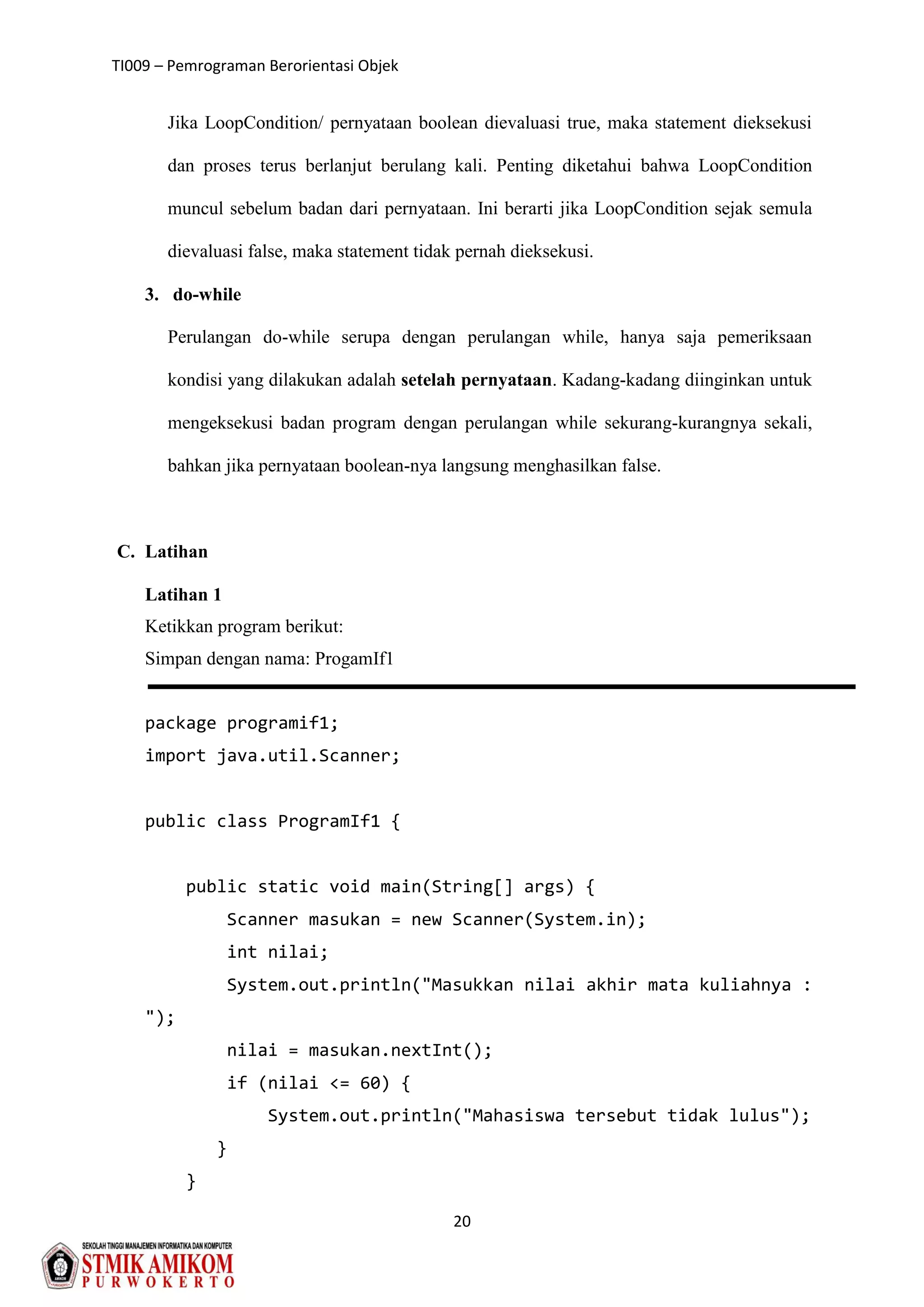 TI009 – Pemrograman Berorientasi Objek
20
Jika LoopCondition/ pernyataan boolean dievaluasi true, maka statement dieksekusi
dan proses terus berlanjut berulang kali. Penting diketahui bahwa LoopCondition
muncul sebelum badan dari pernyataan. Ini berarti jika LoopCondition sejak semula
dievaluasi false, maka statement tidak pernah dieksekusi.
3. do-while
Perulangan do-while serupa dengan perulangan while, hanya saja pemeriksaan
kondisi yang dilakukan adalah setelah pernyataan. Kadang-kadang diinginkan untuk
mengeksekusi badan program dengan perulangan while sekurang-kurangnya sekali,
bahkan jika pernyataan boolean-nya langsung menghasilkan false.
C. Latihan
Latihan 1
Ketikkan program berikut:
Simpan dengan nama: ProgamIf1
package programif1;
import java.util.Scanner;
public class ProgramIf1 {
public static void main(String[] args) {
Scanner masukan = new Scanner(System.in);
int nilai;
System.out.println("Masukkan nilai akhir mata kuliahnya :
");
nilai = masukan.nextInt();
if (nilai <= 60) {
System.out.println("Mahasiswa tersebut tidak lulus");
}
}
 