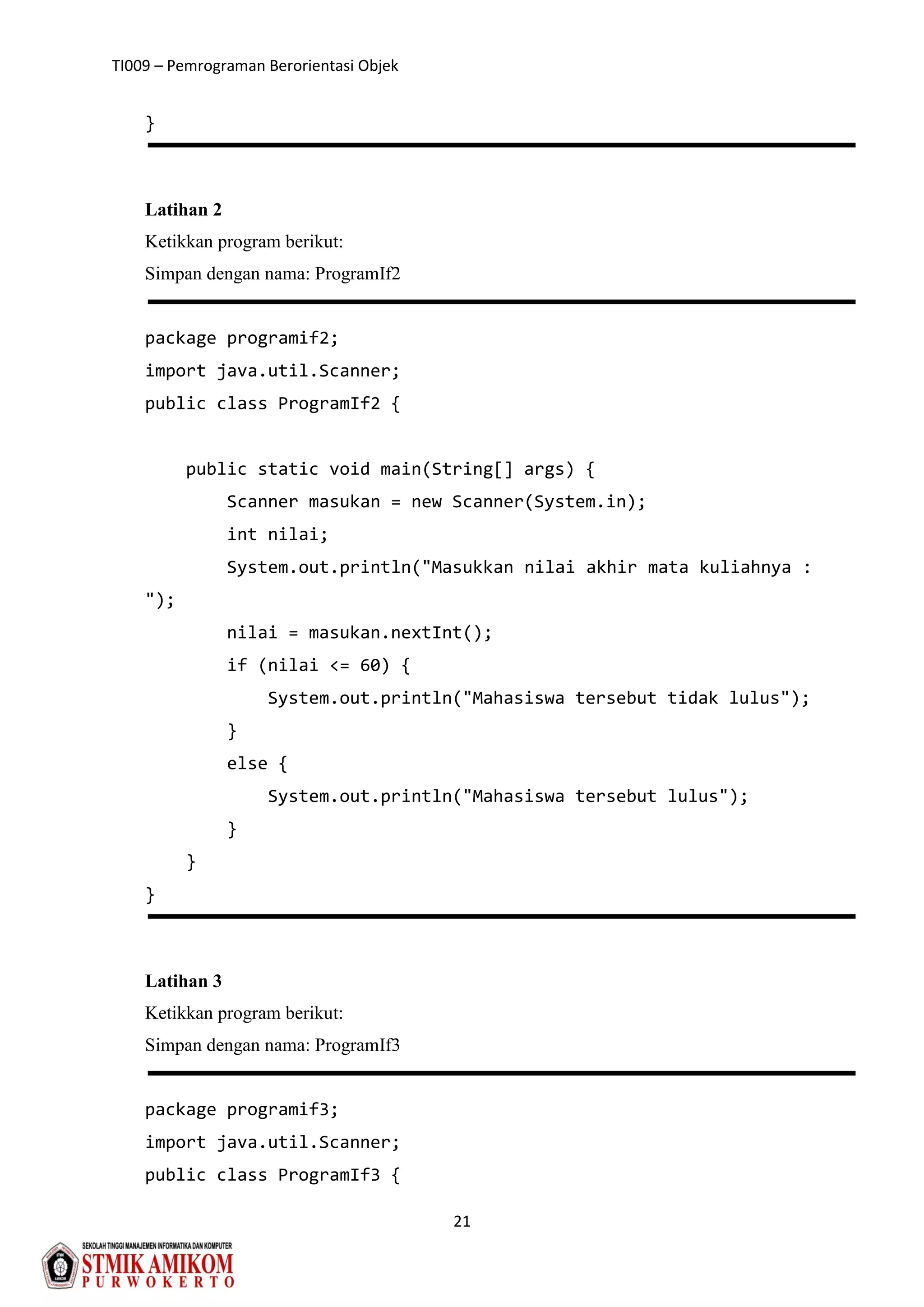 TI009 – Pemrograman Berorientasi Objek
21
}
Latihan 2
Ketikkan program berikut:
Simpan dengan nama: ProgramIf2
package programif2;
import java.util.Scanner;
public class ProgramIf2 {
public static void main(String[] args) {
Scanner masukan = new Scanner(System.in);
int nilai;
System.out.println("Masukkan nilai akhir mata kuliahnya :
");
nilai = masukan.nextInt();
if (nilai <= 60) {
System.out.println("Mahasiswa tersebut tidak lulus");
}
else {
System.out.println("Mahasiswa tersebut lulus");
}
}
}
Latihan 3
Ketikkan program berikut:
Simpan dengan nama: ProgramIf3
package programif3;
import java.util.Scanner;
public class ProgramIf3 {
 