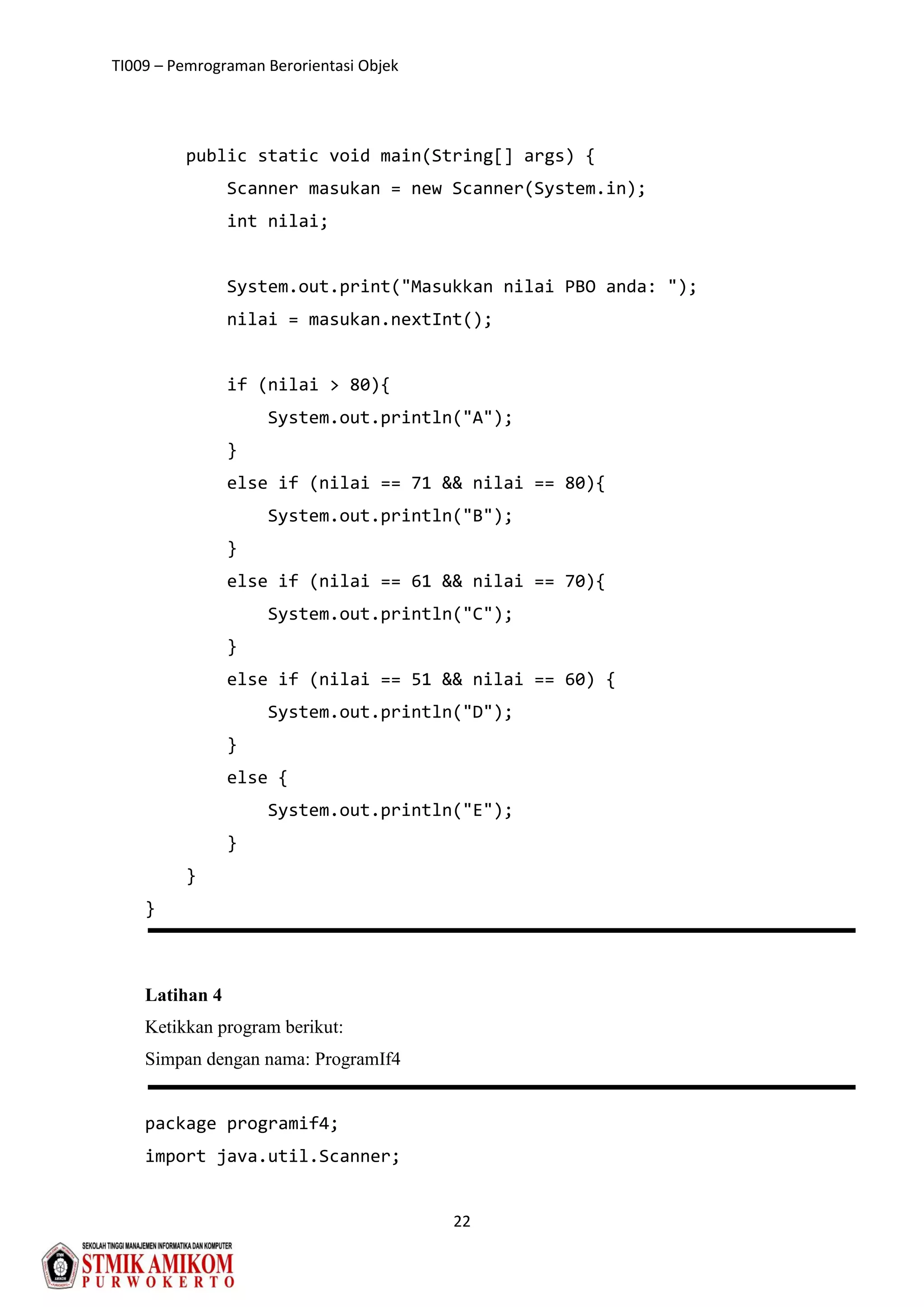 TI009 – Pemrograman Berorientasi Objek
22
public static void main(String[] args) {
Scanner masukan = new Scanner(System.in);
int nilai;
System.out.print("Masukkan nilai PBO anda: ");
nilai = masukan.nextInt();
if (nilai > 80){
System.out.println("A");
}
else if (nilai == 71 && nilai == 80){
System.out.println("B");
}
else if (nilai == 61 && nilai == 70){
System.out.println("C");
}
else if (nilai == 51 && nilai == 60) {
System.out.println("D");
}
else {
System.out.println("E");
}
}
}
Latihan 4
Ketikkan program berikut:
Simpan dengan nama: ProgramIf4
package programif4;
import java.util.Scanner;
 