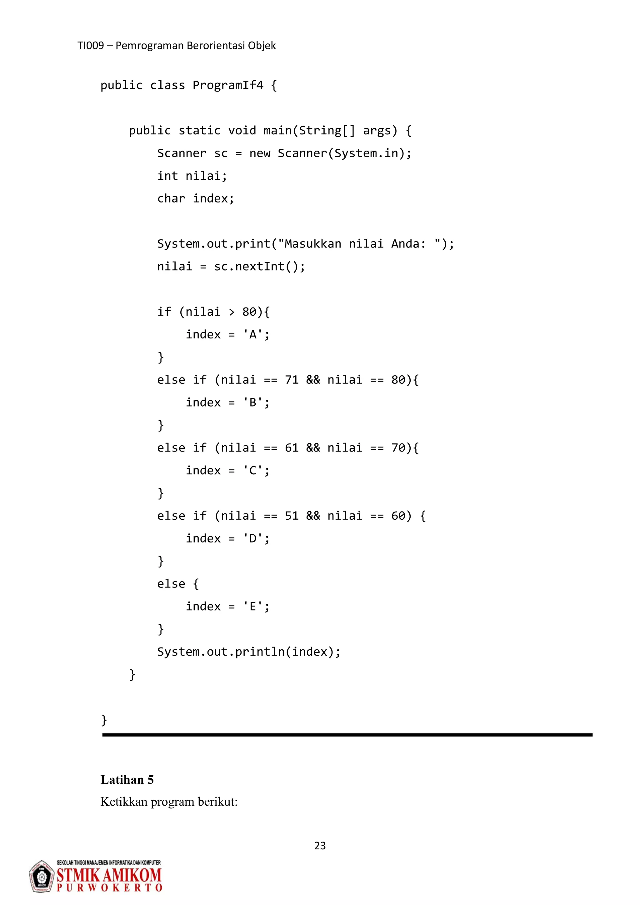 TI009 – Pemrograman Berorientasi Objek
23
public class ProgramIf4 {
public static void main(String[] args) {
Scanner sc = new Scanner(System.in);
int nilai;
char index;
System.out.print("Masukkan nilai Anda: ");
nilai = sc.nextInt();
if (nilai > 80){
index = 'A';
}
else if (nilai == 71 && nilai == 80){
index = 'B';
}
else if (nilai == 61 && nilai == 70){
index = 'C';
}
else if (nilai == 51 && nilai == 60) {
index = 'D';
}
else {
index = 'E';
}
System.out.println(index);
}
}
Latihan 5
Ketikkan program berikut:
 