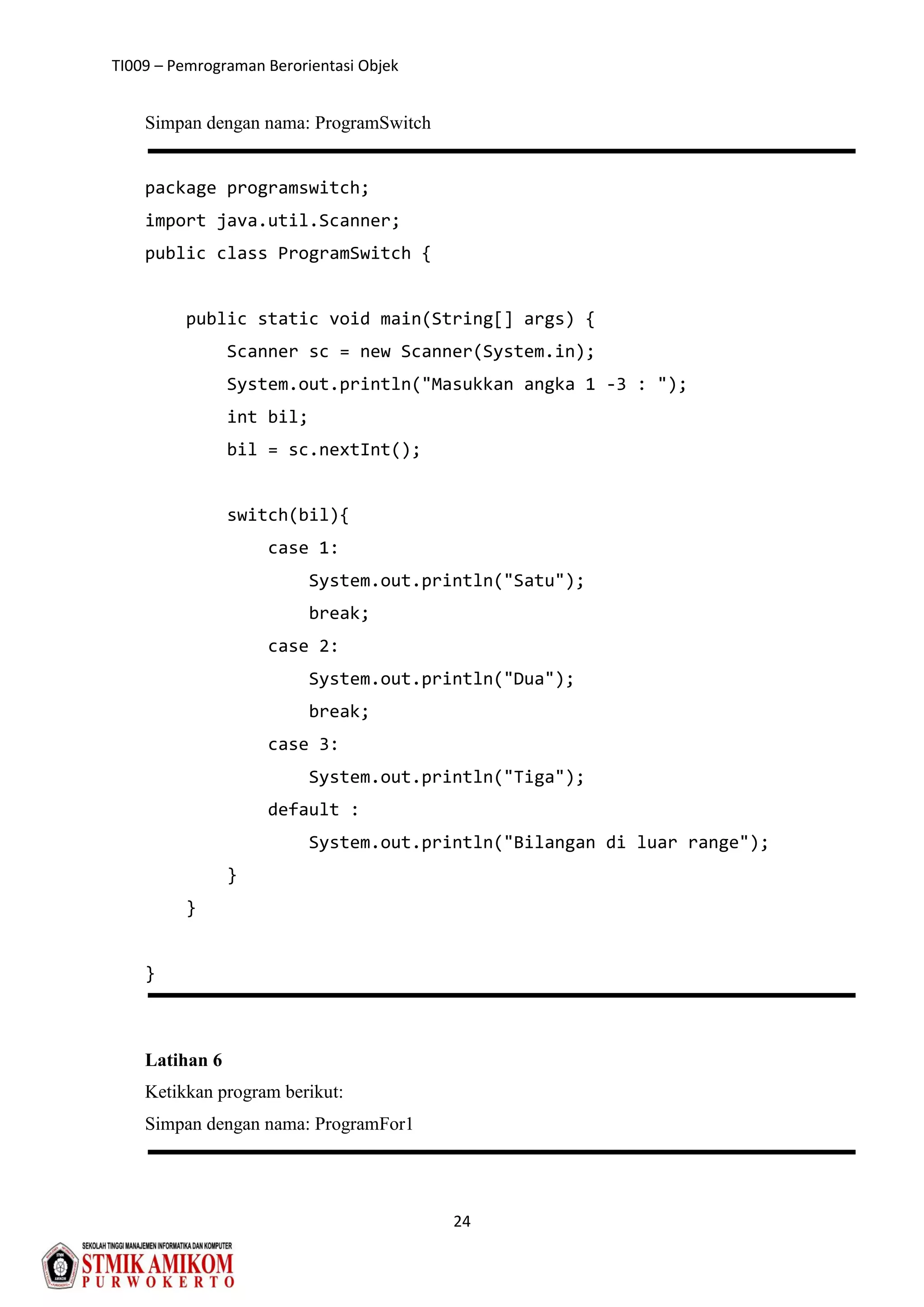 TI009 – Pemrograman Berorientasi Objek
24
Simpan dengan nama: ProgramSwitch
package programswitch;
import java.util.Scanner;
public class ProgramSwitch {
public static void main(String[] args) {
Scanner sc = new Scanner(System.in);
System.out.println("Masukkan angka 1 -3 : ");
int bil;
bil = sc.nextInt();
switch(bil){
case 1:
System.out.println("Satu");
break;
case 2:
System.out.println("Dua");
break;
case 3:
System.out.println("Tiga");
default :
System.out.println("Bilangan di luar range");
}
}
}
Latihan 6
Ketikkan program berikut:
Simpan dengan nama: ProgramFor1
 