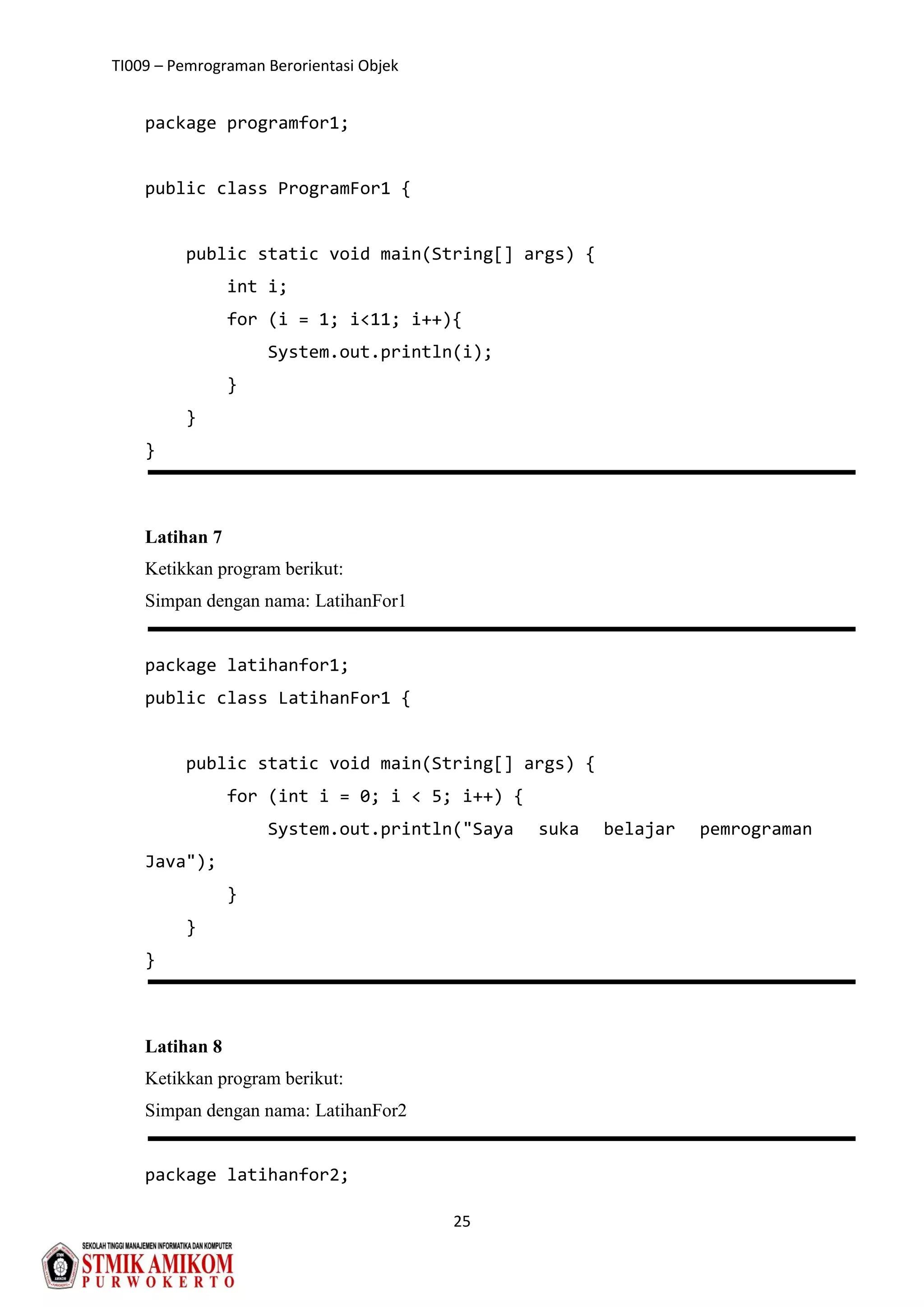 TI009 – Pemrograman Berorientasi Objek
25
package programfor1;
public class ProgramFor1 {
public static void main(String[] args) {
int i;
for (i = 1; i<11; i++){
System.out.println(i);
}
}
}
Latihan 7
Ketikkan program berikut:
Simpan dengan nama: LatihanFor1
package latihanfor1;
public class LatihanFor1 {
public static void main(String[] args) {
for (int i = 0; i < 5; i++) {
System.out.println("Saya suka belajar pemrograman
Java");
}
}
}
Latihan 8
Ketikkan program berikut:
Simpan dengan nama: LatihanFor2
package latihanfor2;
 