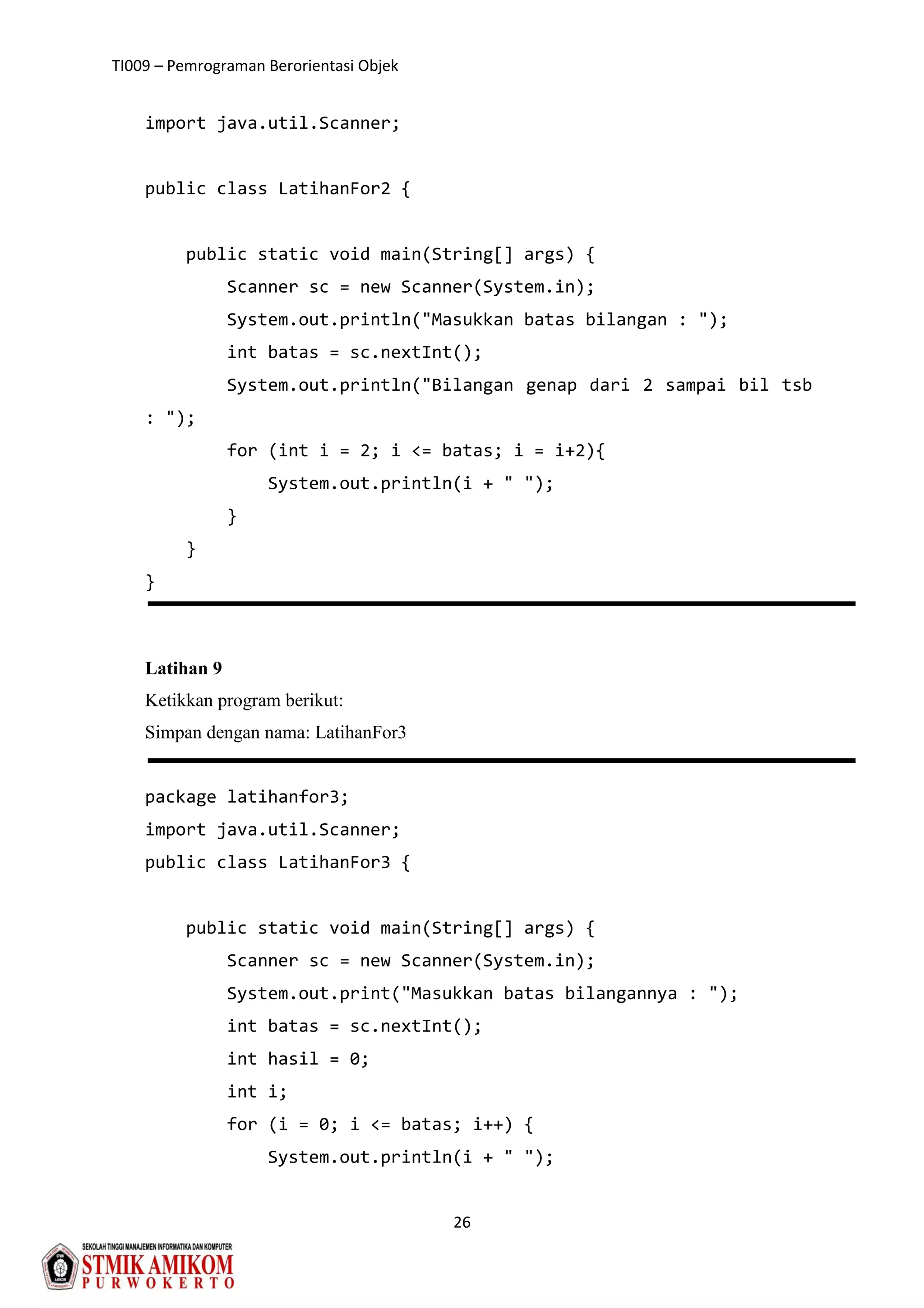 TI009 – Pemrograman Berorientasi Objek
26
import java.util.Scanner;
public class LatihanFor2 {
public static void main(String[] args) {
Scanner sc = new Scanner(System.in);
System.out.println("Masukkan batas bilangan : ");
int batas = sc.nextInt();
System.out.println("Bilangan genap dari 2 sampai bil tsb
: ");
for (int i = 2; i <= batas; i = i+2){
System.out.println(i + " ");
}
}
}
Latihan 9
Ketikkan program berikut:
Simpan dengan nama: LatihanFor3
package latihanfor3;
import java.util.Scanner;
public class LatihanFor3 {
public static void main(String[] args) {
Scanner sc = new Scanner(System.in);
System.out.print("Masukkan batas bilangannya : ");
int batas = sc.nextInt();
int hasil = 0;
int i;
for (i = 0; i <= batas; i++) {
System.out.println(i + " ");
 