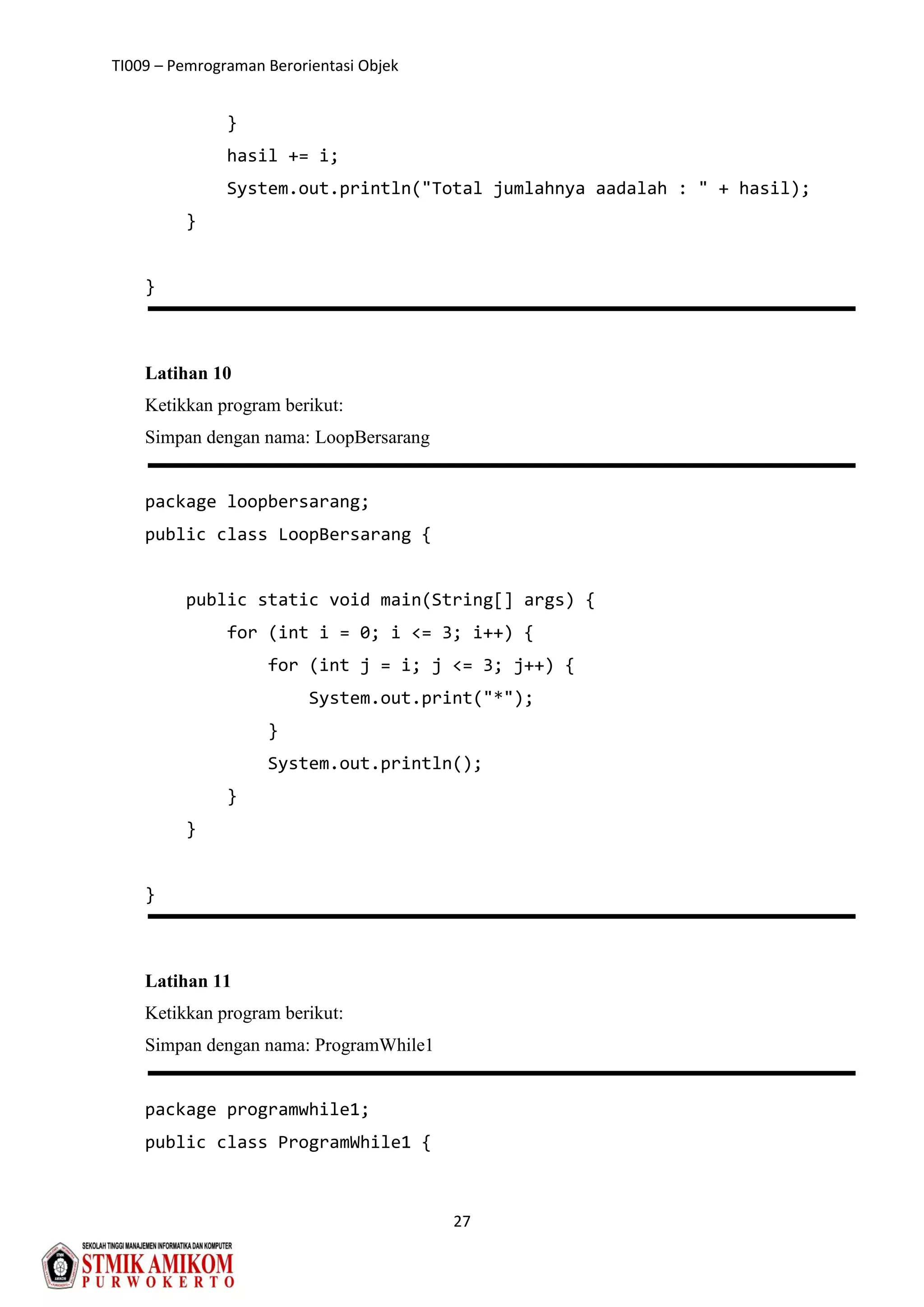 TI009 – Pemrograman Berorientasi Objek
27
}
hasil += i;
System.out.println("Total jumlahnya aadalah : " + hasil);
}
}
Latihan 10
Ketikkan program berikut:
Simpan dengan nama: LoopBersarang
package loopbersarang;
public class LoopBersarang {
public static void main(String[] args) {
for (int i = 0; i <= 3; i++) {
for (int j = i; j <= 3; j++) {
System.out.print("*");
}
System.out.println();
}
}
}
Latihan 11
Ketikkan program berikut:
Simpan dengan nama: ProgramWhile1
package programwhile1;
public class ProgramWhile1 {
 