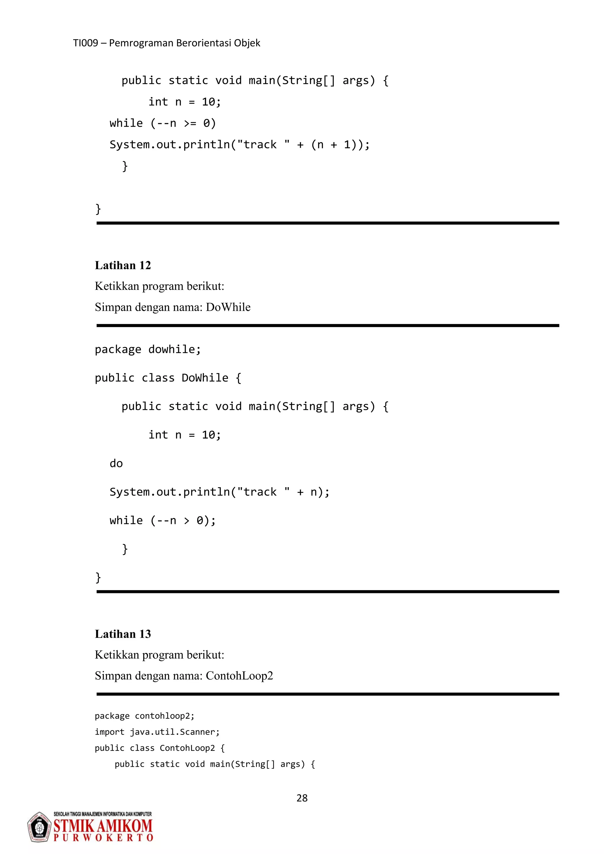 TI009 – Pemrograman Berorientasi Objek
28
public static void main(String[] args) {
int n = 10;
while (--n >= 0)
System.out.println("track " + (n + 1));
}
}
Latihan 12
Ketikkan program berikut:
Simpan dengan nama: DoWhile
package dowhile;
public class DoWhile {
public static void main(String[] args) {
int n = 10;
do
System.out.println("track " + n);
while (--n > 0);
}
}
Latihan 13
Ketikkan program berikut:
Simpan dengan nama: ContohLoop2
package contohloop2;
import java.util.Scanner;
public class ContohLoop2 {
public static void main(String[] args) {
 