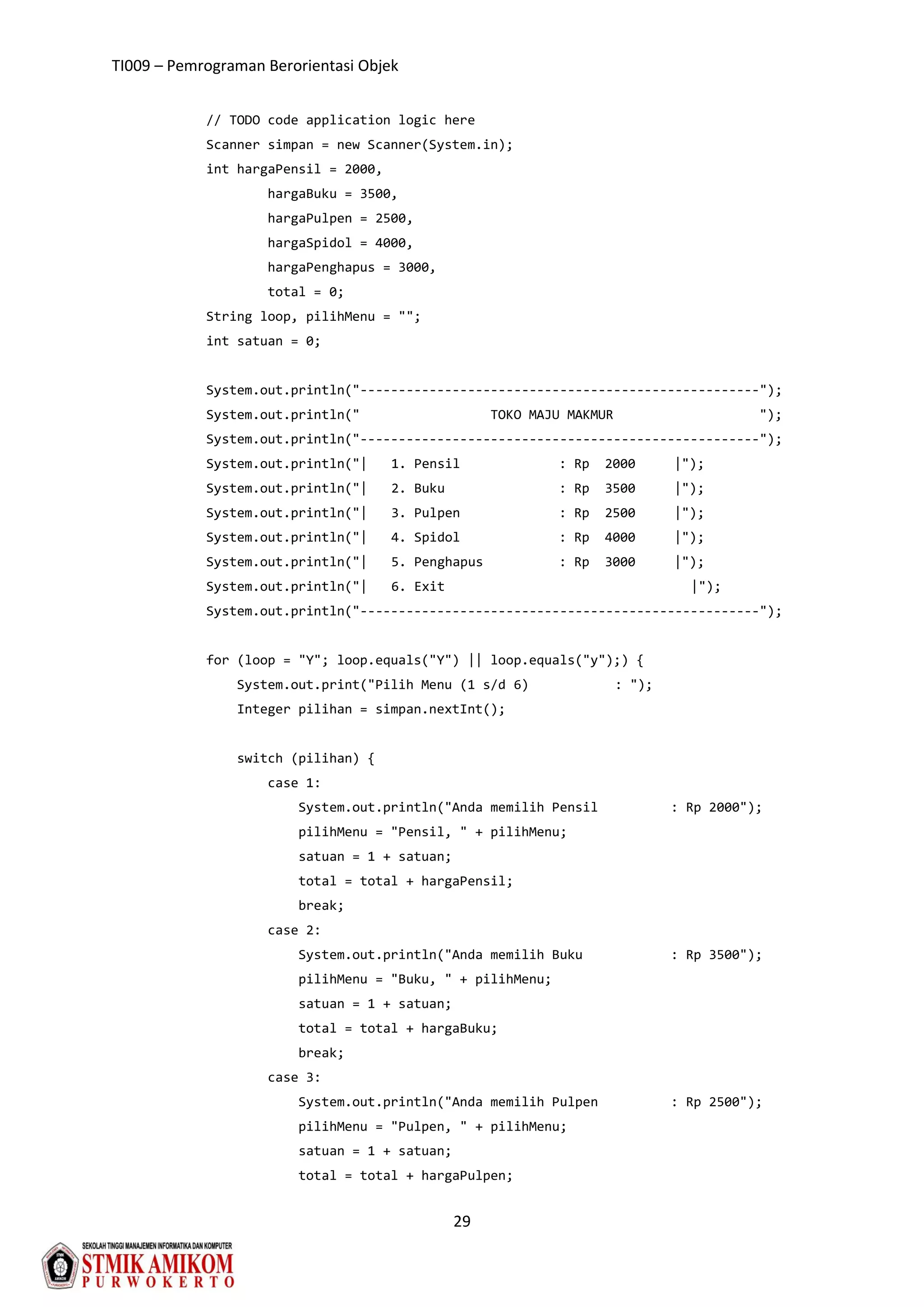 TI009 – Pemrograman Berorientasi Objek
29
// TODO code application logic here
Scanner simpan = new Scanner(System.in);
int hargaPensil = 2000,
hargaBuku = 3500,
hargaPulpen = 2500,
hargaSpidol = 4000,
hargaPenghapus = 3000,
total = 0;
String loop, pilihMenu = "";
int satuan = 0;
System.out.println("----------------------------------------------------");
System.out.println(" TOKO MAJU MAKMUR ");
System.out.println("----------------------------------------------------");
System.out.println("| 1. Pensil : Rp 2000 |");
System.out.println("| 2. Buku : Rp 3500 |");
System.out.println("| 3. Pulpen : Rp 2500 |");
System.out.println("| 4. Spidol : Rp 4000 |");
System.out.println("| 5. Penghapus : Rp 3000 |");
System.out.println("| 6. Exit |");
System.out.println("----------------------------------------------------");
for (loop = "Y"; loop.equals("Y") || loop.equals("y");) {
System.out.print("Pilih Menu (1 s/d 6) : ");
Integer pilihan = simpan.nextInt();
switch (pilihan) {
case 1:
System.out.println("Anda memilih Pensil : Rp 2000");
pilihMenu = "Pensil, " + pilihMenu;
satuan = 1 + satuan;
total = total + hargaPensil;
break;
case 2:
System.out.println("Anda memilih Buku : Rp 3500");
pilihMenu = "Buku, " + pilihMenu;
satuan = 1 + satuan;
total = total + hargaBuku;
break;
case 3:
System.out.println("Anda memilih Pulpen : Rp 2500");
pilihMenu = "Pulpen, " + pilihMenu;
satuan = 1 + satuan;
total = total + hargaPulpen;
 