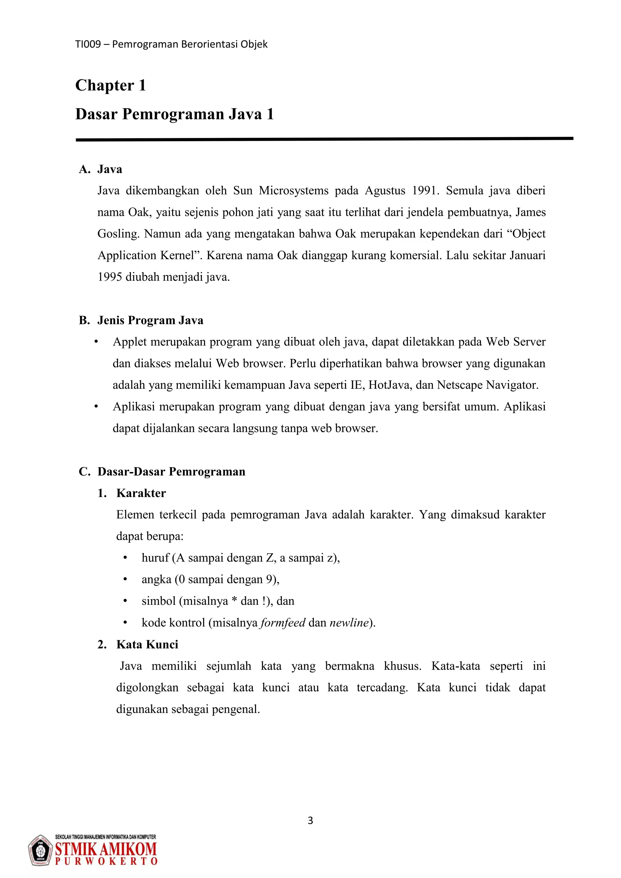 TI009 – Pemrograman Berorientasi Objek
3
Chapter 1
Dasar Pemrograman Java 1
A. Java
Java dikembangkan oleh Sun Microsystems pada Agustus 1991. Semula java diberi
nama Oak, yaitu sejenis pohon jati yang saat itu terlihat dari jendela pembuatnya, James
Gosling. Namun ada yang mengatakan bahwa Oak merupakan kependekan dari “Object
Application Kernel”. Karena nama Oak dianggap kurang komersial. Lalu sekitar Januari
1995 diubah menjadi java.
B. Jenis Program Java
• Applet merupakan program yang dibuat oleh java, dapat diletakkan pada Web Server
dan diakses melalui Web browser. Perlu diperhatikan bahwa browser yang digunakan
adalah yang memiliki kemampuan Java seperti IE, HotJava, dan Netscape Navigator.
• Aplikasi merupakan program yang dibuat dengan java yang bersifat umum. Aplikasi
dapat dijalankan secara langsung tanpa web browser.
C. Dasar-Dasar Pemrograman
1. Karakter
Elemen terkecil pada pemrograman Java adalah karakter. Yang dimaksud karakter
dapat berupa:
• huruf (A sampai dengan Z, a sampai z),
• angka (0 sampai dengan 9),
• simbol (misalnya * dan !), dan
• kode kontrol (misalnya formfeed dan newline).
2. Kata Kunci
Java memiliki sejumlah kata yang bermakna khusus. Kata-kata seperti ini
digolongkan sebagai kata kunci atau kata tercadang. Kata kunci tidak dapat
digunakan sebagai pengenal.
 