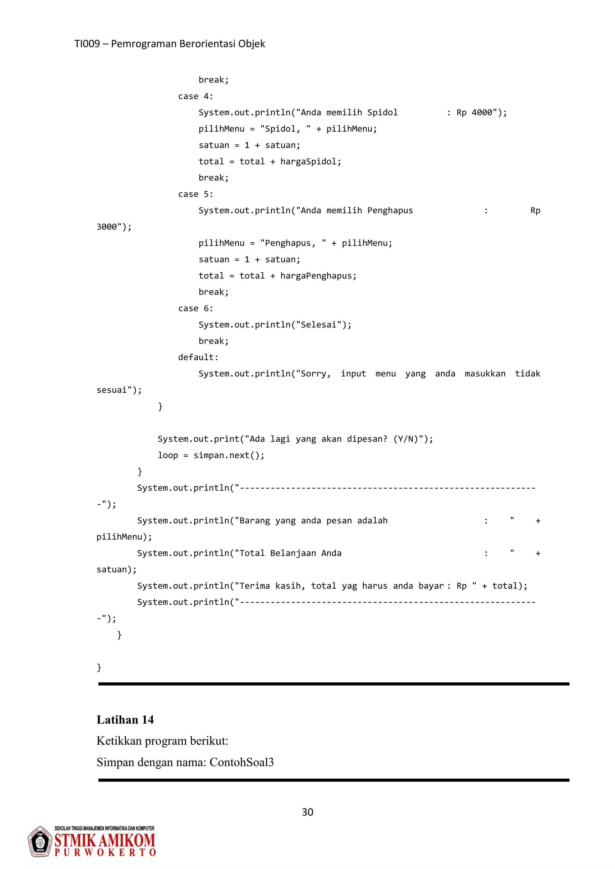 TI009 – Pemrograman Berorientasi Objek
30
break;
case 4:
System.out.println("Anda memilih Spidol : Rp 4000");
pilihMenu = "Spidol, " + pilihMenu;
satuan = 1 + satuan;
total = total + hargaSpidol;
break;
case 5:
System.out.println("Anda memilih Penghapus : Rp
3000");
pilihMenu = "Penghapus, " + pilihMenu;
satuan = 1 + satuan;
total = total + hargaPenghapus;
break;
case 6:
System.out.println("Selesai");
break;
default:
System.out.println("Sorry, input menu yang anda masukkan tidak
sesuai");
}
System.out.print("Ada lagi yang akan dipesan? (Y/N)");
loop = simpan.next();
}
System.out.println("----------------------------------------------------------
-");
System.out.println("Barang yang anda pesan adalah : " +
pilihMenu);
System.out.println("Total Belanjaan Anda : " +
satuan);
System.out.println("Terima kasih, total yag harus anda bayar : Rp " + total);
System.out.println("----------------------------------------------------------
-");
}
}
Latihan 14
Ketikkan program berikut:
Simpan dengan nama: ContohSoal3
 
