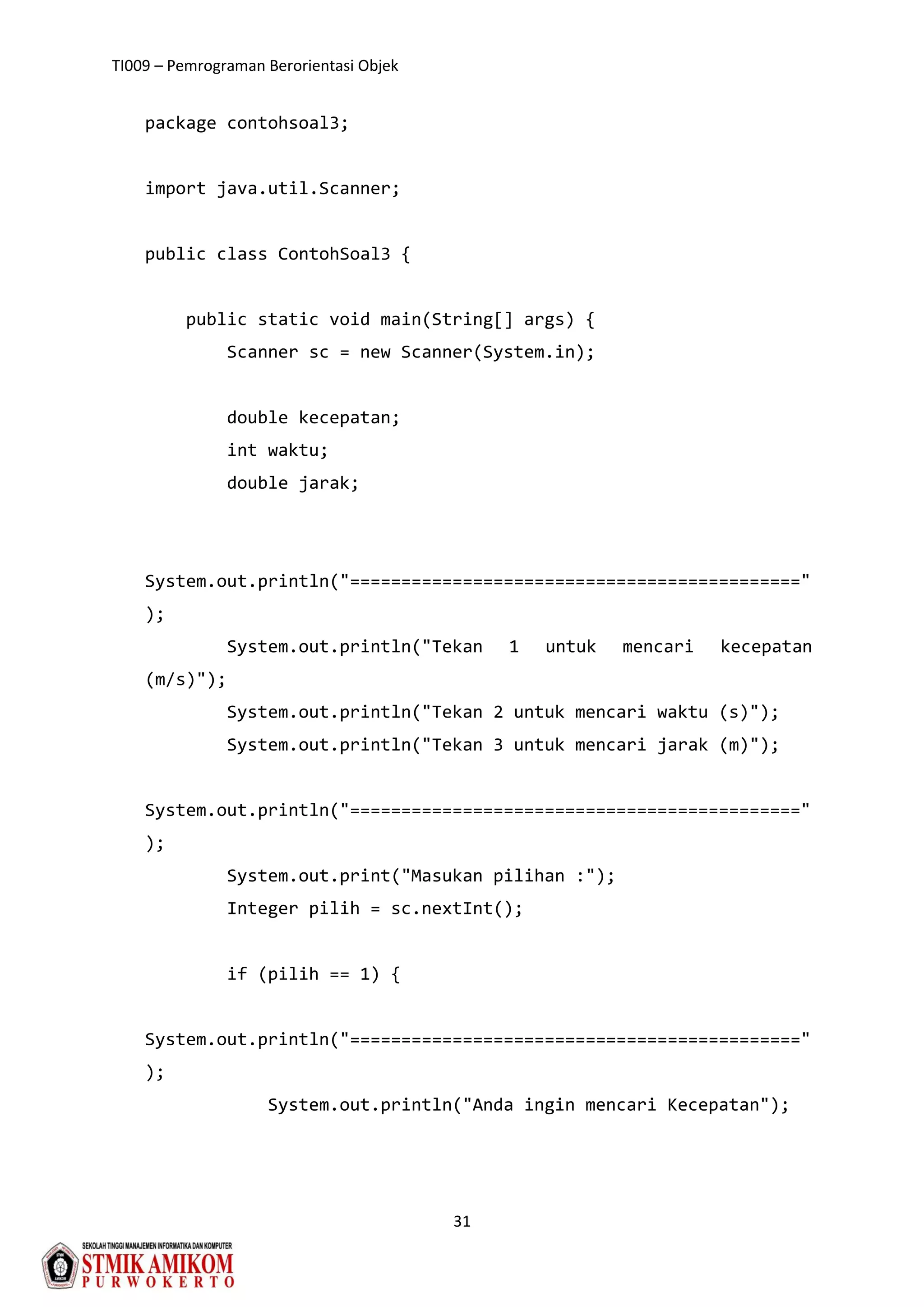 TI009 – Pemrograman Berorientasi Objek
31
package contohsoal3;
import java.util.Scanner;
public class ContohSoal3 {
public static void main(String[] args) {
Scanner sc = new Scanner(System.in);
double kecepatan;
int waktu;
double jarak;
System.out.println("============================================"
);
System.out.println("Tekan 1 untuk mencari kecepatan
(m/s)");
System.out.println("Tekan 2 untuk mencari waktu (s)");
System.out.println("Tekan 3 untuk mencari jarak (m)");
System.out.println("============================================"
);
System.out.print("Masukan pilihan :");
Integer pilih = sc.nextInt();
if (pilih == 1) {
System.out.println("============================================"
);
System.out.println("Anda ingin mencari Kecepatan");
 