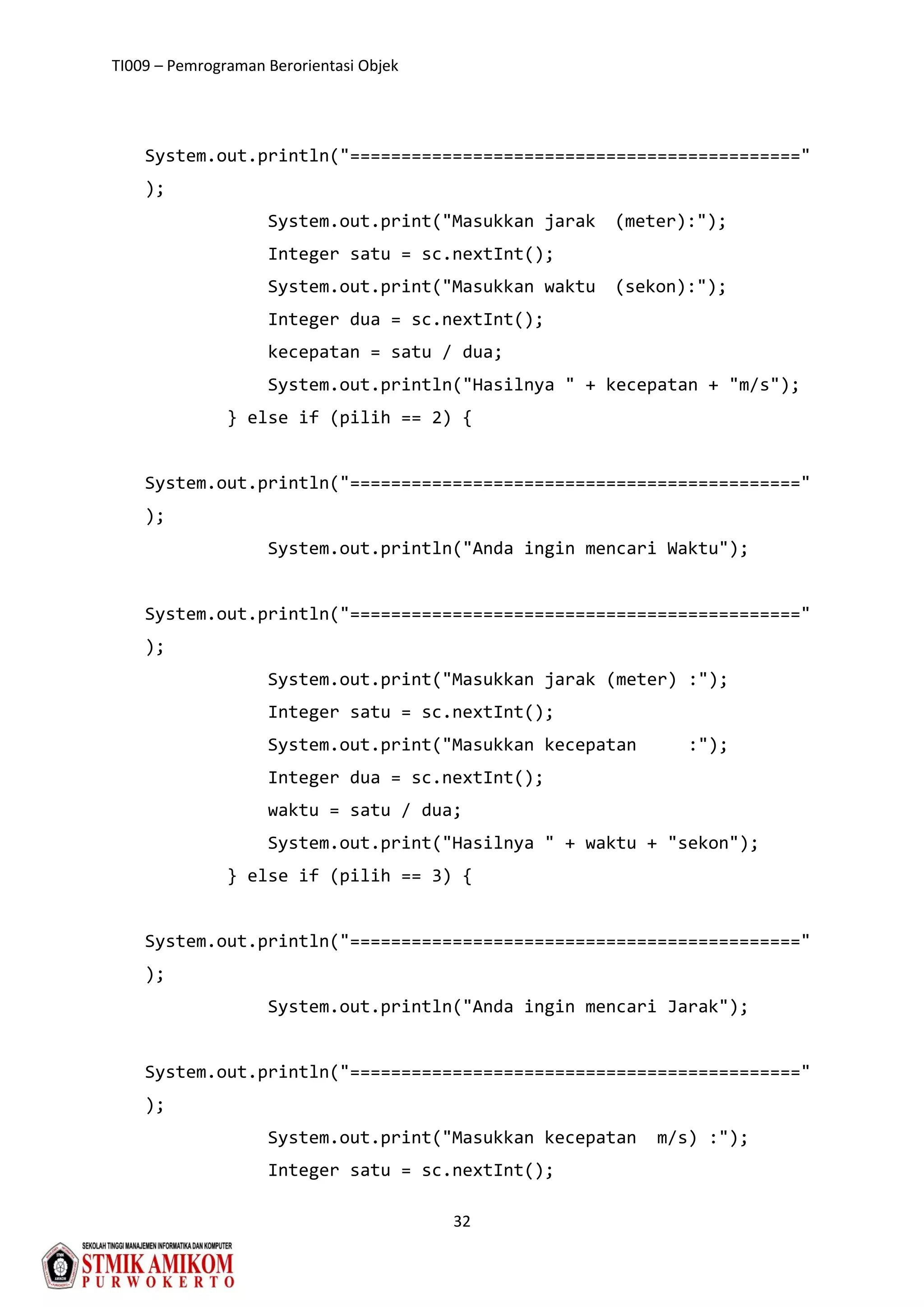 TI009 – Pemrograman Berorientasi Objek
32
System.out.println("============================================"
);
System.out.print("Masukkan jarak (meter):");
Integer satu = sc.nextInt();
System.out.print("Masukkan waktu (sekon):");
Integer dua = sc.nextInt();
kecepatan = satu / dua;
System.out.println("Hasilnya " + kecepatan + "m/s");
} else if (pilih == 2) {
System.out.println("============================================"
);
System.out.println("Anda ingin mencari Waktu");
System.out.println("============================================"
);
System.out.print("Masukkan jarak (meter) :");
Integer satu = sc.nextInt();
System.out.print("Masukkan kecepatan :");
Integer dua = sc.nextInt();
waktu = satu / dua;
System.out.print("Hasilnya " + waktu + "sekon");
} else if (pilih == 3) {
System.out.println("============================================"
);
System.out.println("Anda ingin mencari Jarak");
System.out.println("============================================"
);
System.out.print("Masukkan kecepatan m/s) :");
Integer satu = sc.nextInt();
 