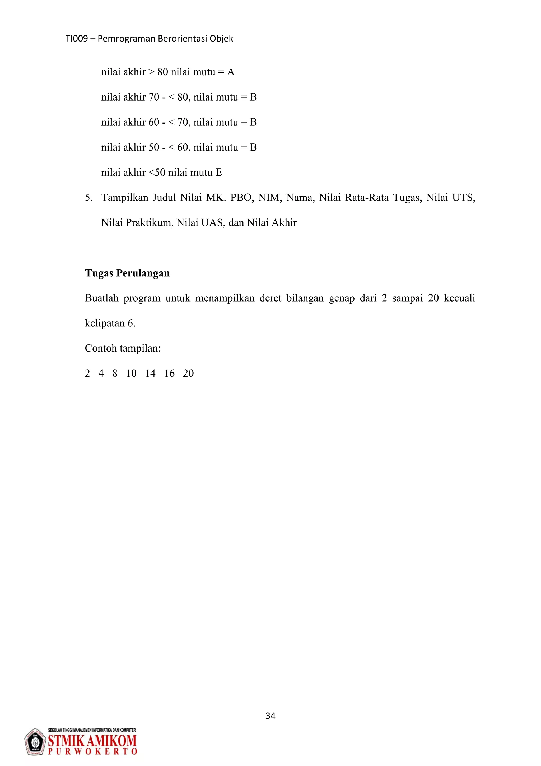 TI009 – Pemrograman Berorientasi Objek
34
nilai akhir > 80 nilai mutu = A
nilai akhir 70 - < 80, nilai mutu = B
nilai akhir 60 - < 70, nilai mutu = B
nilai akhir 50 - < 60, nilai mutu = B
nilai akhir <50 nilai mutu E
5. Tampilkan Judul Nilai MK. PBO, NIM, Nama, Nilai Rata-Rata Tugas, Nilai UTS,
Nilai Praktikum, Nilai UAS, dan Nilai Akhir
Tugas Perulangan
Buatlah program untuk menampilkan deret bilangan genap dari 2 sampai 20 kecuali
kelipatan 6.
Contoh tampilan:
2 4 8 10 14 16 20
 
