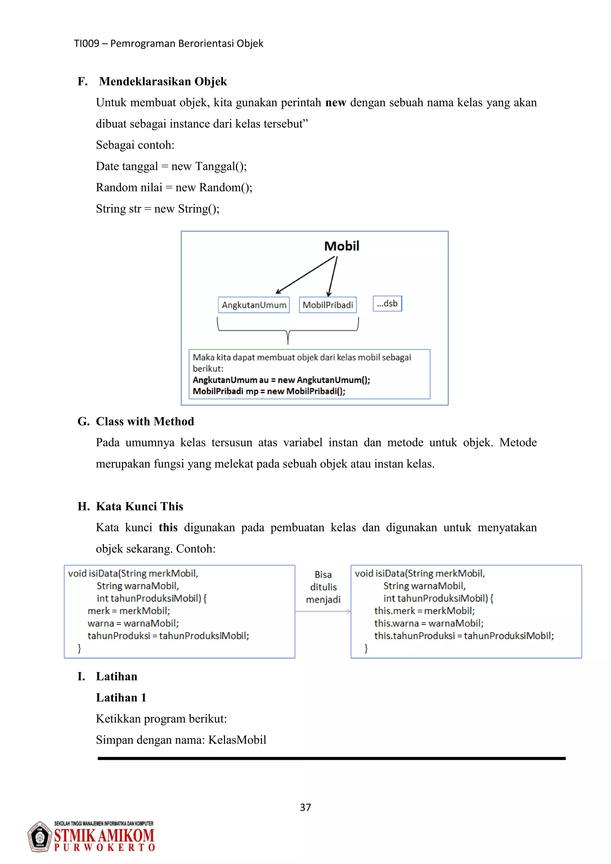 TI009 – Pemrograman Berorientasi Objek
37
F. Mendeklarasikan Objek
Untuk membuat objek, kita gunakan perintah new dengan sebuah nama kelas yang akan
dibuat sebagai instance dari kelas tersebut”
Sebagai contoh:
Date tanggal = new Tanggal();
Random nilai = new Random();
String str = new String();
G. Class with Method
Pada umumnya kelas tersusun atas variabel instan dan metode untuk objek. Metode
merupakan fungsi yang melekat pada sebuah objek atau instan kelas.
H. Kata Kunci This
Kata kunci this digunakan pada pembuatan kelas dan digunakan untuk menyatakan
objek sekarang. Contoh:
I. Latihan
Latihan 1
Ketikkan program berikut:
Simpan dengan nama: KelasMobil
 