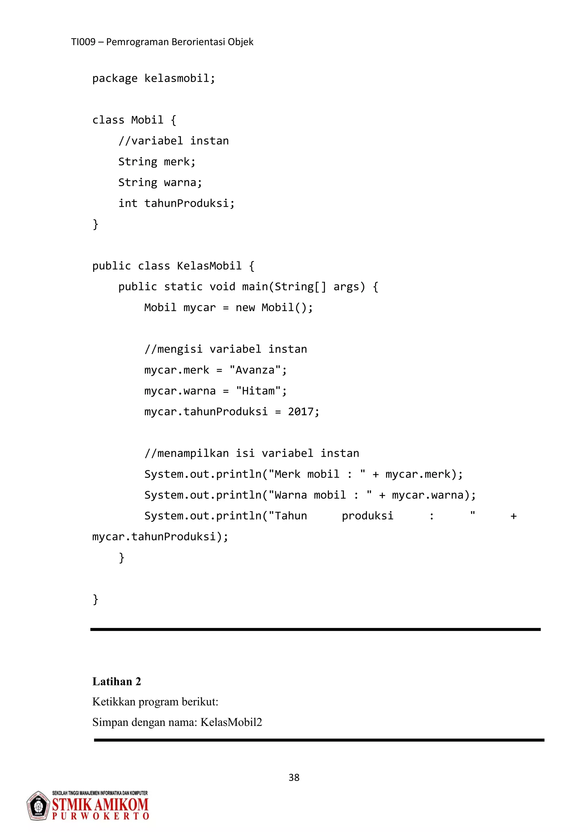 TI009 – Pemrograman Berorientasi Objek
38
package kelasmobil;
class Mobil {
//variabel instan
String merk;
String warna;
int tahunProduksi;
}
public class KelasMobil {
public static void main(String[] args) {
Mobil mycar = new Mobil();
//mengisi variabel instan
mycar.merk = "Avanza";
mycar.warna = "Hitam";
mycar.tahunProduksi = 2017;
//menampilkan isi variabel instan
System.out.println("Merk mobil : " + mycar.merk);
System.out.println("Warna mobil : " + mycar.warna);
System.out.println("Tahun produksi : " +
mycar.tahunProduksi);
}
}
Latihan 2
Ketikkan program berikut:
Simpan dengan nama: KelasMobil2
 