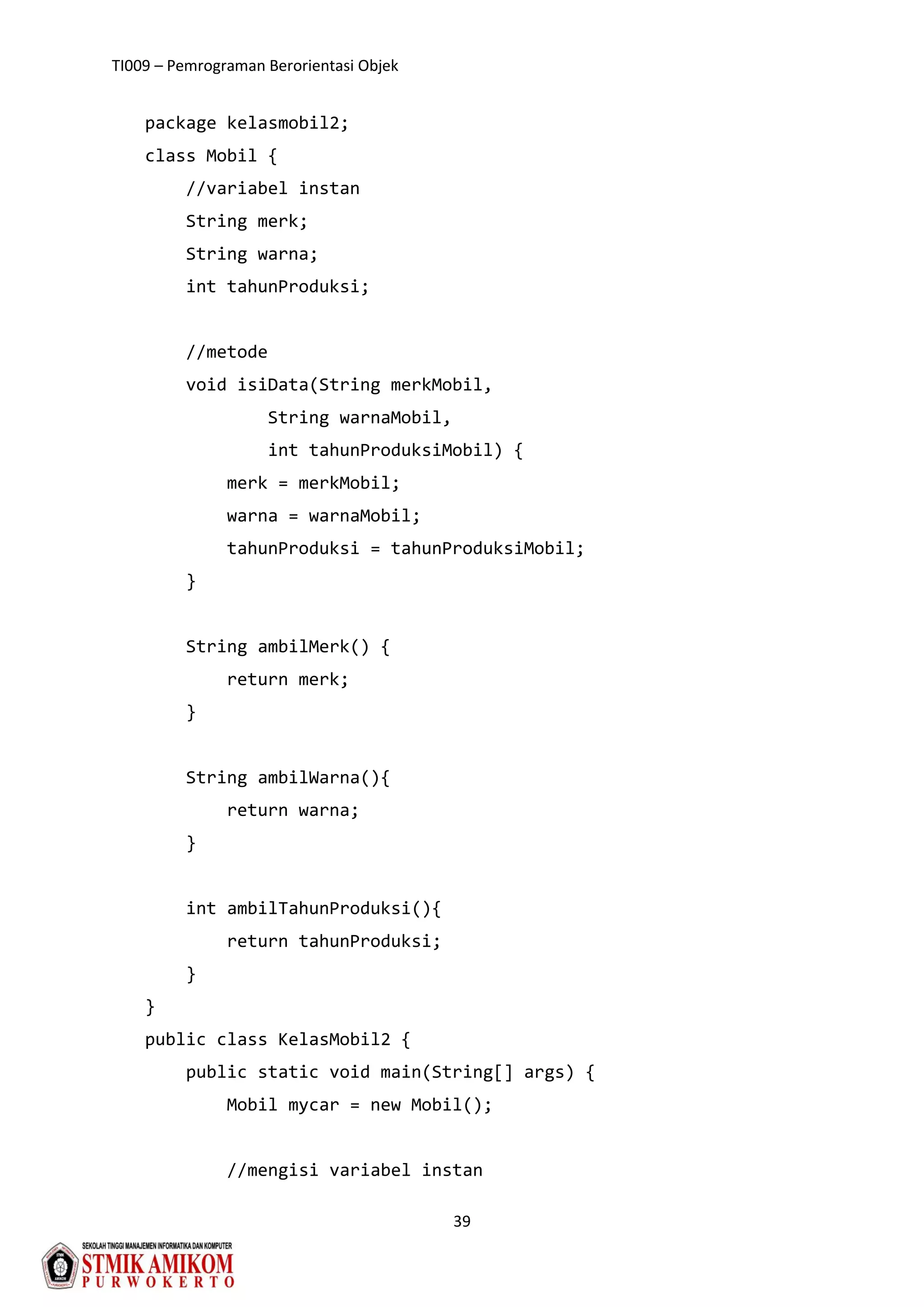 TI009 – Pemrograman Berorientasi Objek
39
package kelasmobil2;
class Mobil {
//variabel instan
String merk;
String warna;
int tahunProduksi;
//metode
void isiData(String merkMobil,
String warnaMobil,
int tahunProduksiMobil) {
merk = merkMobil;
warna = warnaMobil;
tahunProduksi = tahunProduksiMobil;
}
String ambilMerk() {
return merk;
}
String ambilWarna(){
return warna;
}
int ambilTahunProduksi(){
return tahunProduksi;
}
}
public class KelasMobil2 {
public static void main(String[] args) {
Mobil mycar = new Mobil();
//mengisi variabel instan
 