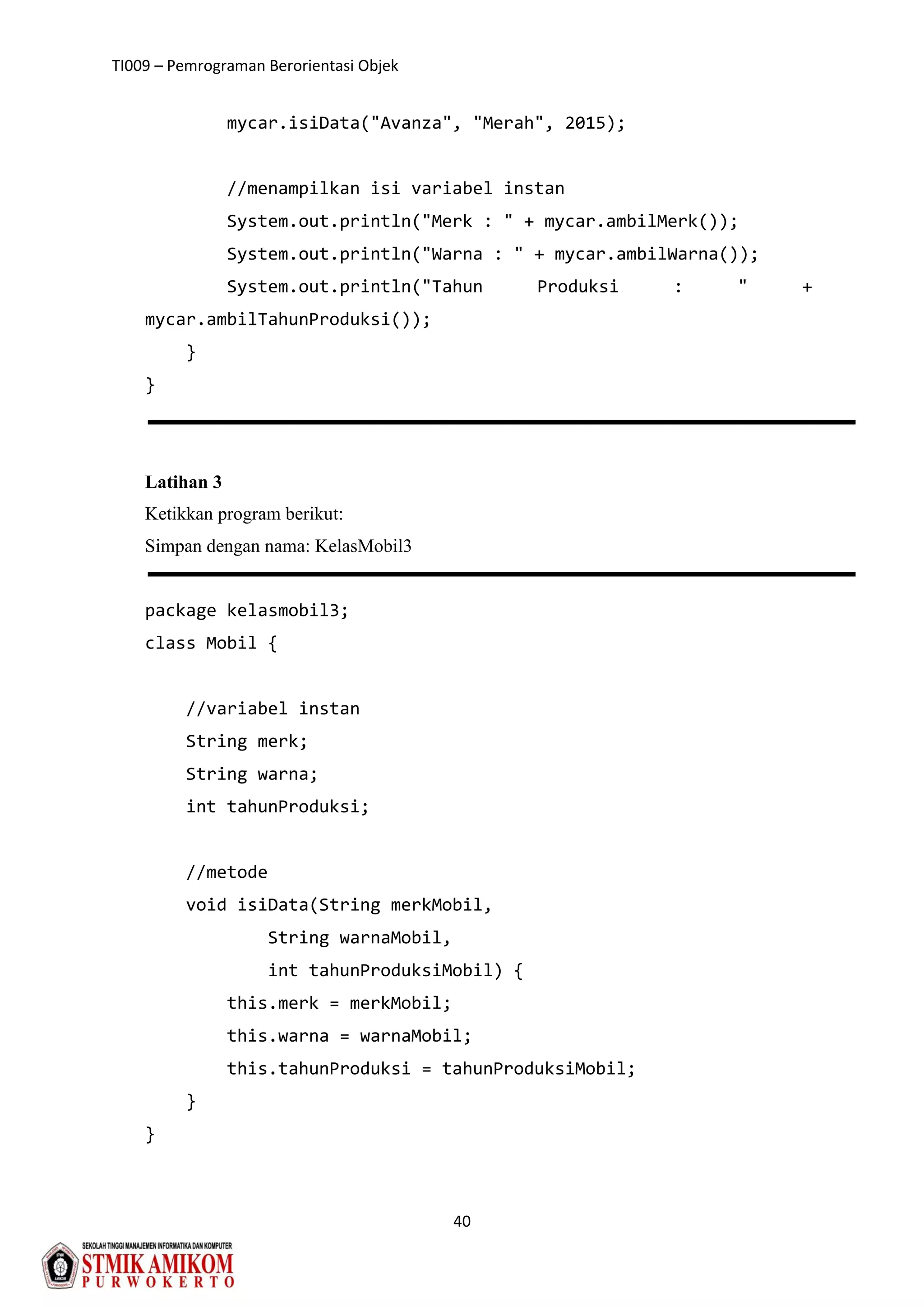 TI009 – Pemrograman Berorientasi Objek
40
mycar.isiData("Avanza", "Merah", 2015);
//menampilkan isi variabel instan
System.out.println("Merk : " + mycar.ambilMerk());
System.out.println("Warna : " + mycar.ambilWarna());
System.out.println("Tahun Produksi : " +
mycar.ambilTahunProduksi());
}
}
Latihan 3
Ketikkan program berikut:
Simpan dengan nama: KelasMobil3
package kelasmobil3;
class Mobil {
//variabel instan
String merk;
String warna;
int tahunProduksi;
//metode
void isiData(String merkMobil,
String warnaMobil,
int tahunProduksiMobil) {
this.merk = merkMobil;
this.warna = warnaMobil;
this.tahunProduksi = tahunProduksiMobil;
}
}
 