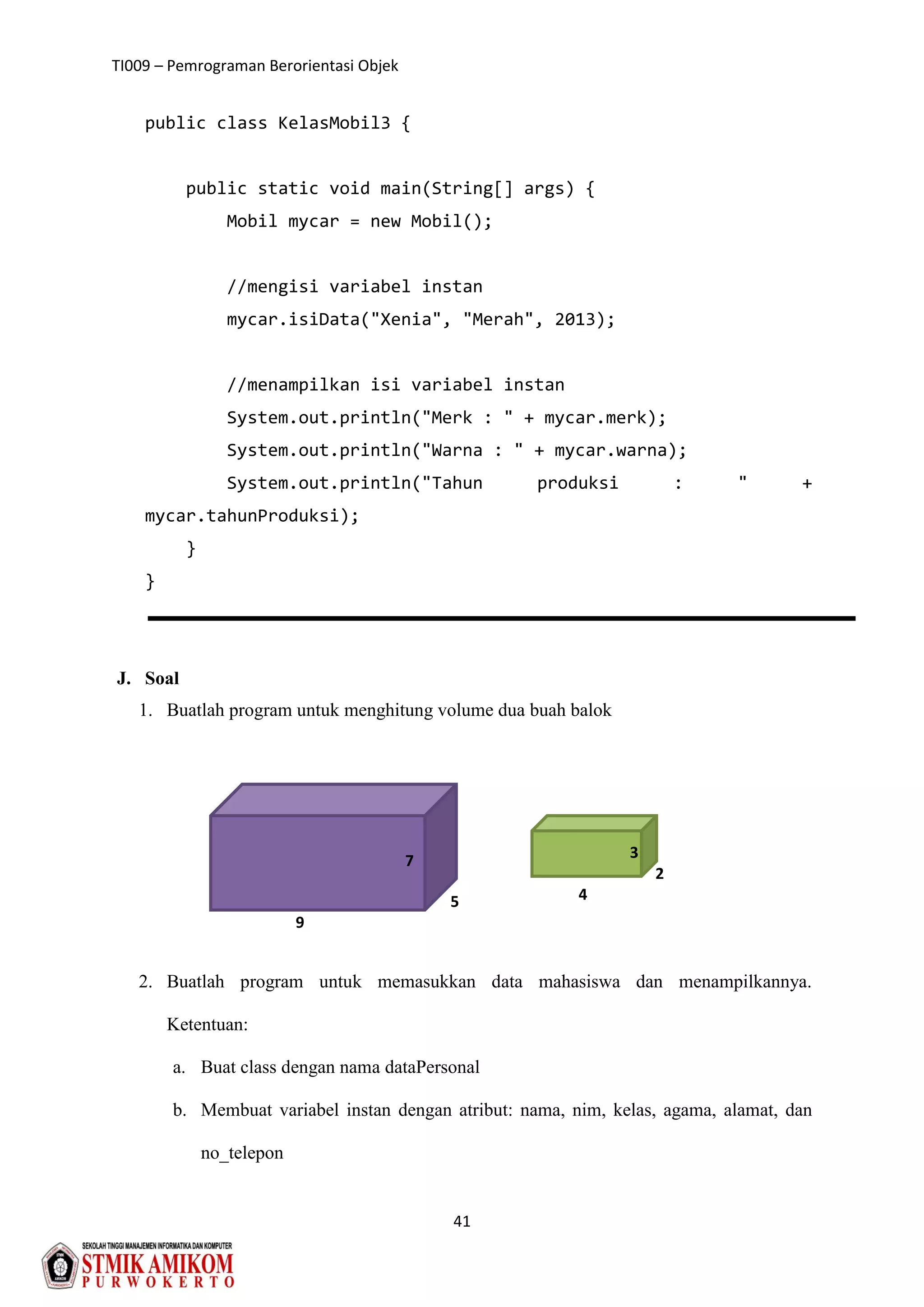 TI009 – Pemrograman Berorientasi Objek
41
public class KelasMobil3 {
public static void main(String[] args) {
Mobil mycar = new Mobil();
//mengisi variabel instan
mycar.isiData("Xenia", "Merah", 2013);
//menampilkan isi variabel instan
System.out.println("Merk : " + mycar.merk);
System.out.println("Warna : " + mycar.warna);
System.out.println("Tahun produksi : " +
mycar.tahunProduksi);
}
}
J. Soal
1. Buatlah program untuk menghitung volume dua buah balok
2. Buatlah program untuk memasukkan data mahasiswa dan menampilkannya.
Ketentuan:
a. Buat class dengan nama dataPersonal
b. Membuat variabel instan dengan atribut: nama, nim, kelas, agama, alamat, dan
no_telepon
9
5
7
2
4
3
 