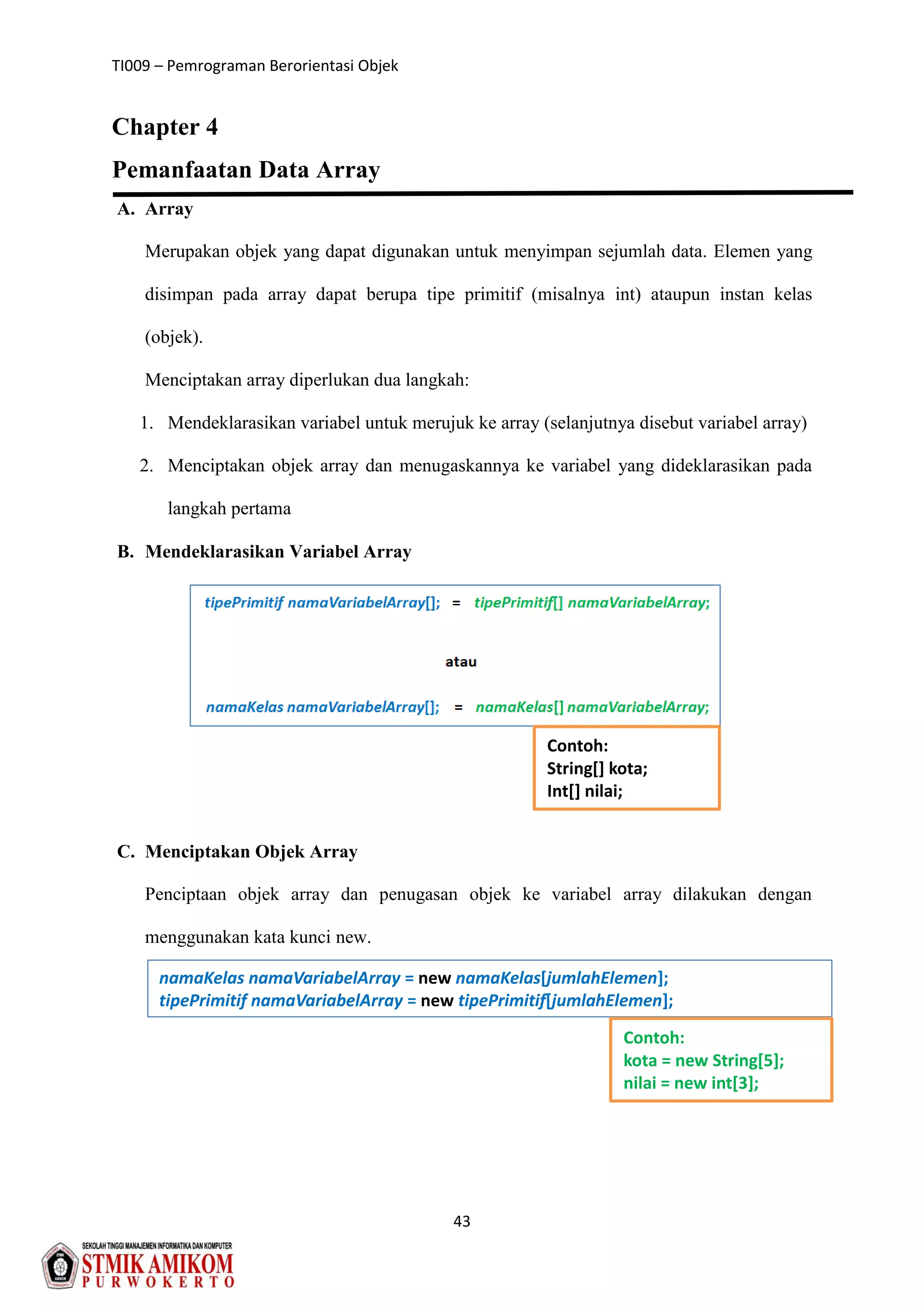 TI009 – Pemrograman Berorientasi Objek
43
Chapter 4
Pemanfaatan Data Array
A. Array
Merupakan objek yang dapat digunakan untuk menyimpan sejumlah data. Elemen yang
disimpan pada array dapat berupa tipe primitif (misalnya int) ataupun instan kelas
(objek).
Menciptakan array diperlukan dua langkah:
1. Mendeklarasikan variabel untuk merujuk ke array (selanjutnya disebut variabel array)
2. Menciptakan objek array dan menugaskannya ke variabel yang dideklarasikan pada
langkah pertama
B. Mendeklarasikan Variabel Array
C. Menciptakan Objek Array
Penciptaan objek array dan penugasan objek ke variabel array dilakukan dengan
menggunakan kata kunci new.
Contoh:
String[] kota;
Int[] nilai;
namaKelas namaVariabelArray = new namaKelas[jumlahElemen];
tipePrimitif namaVariabelArray = new tipePrimitif[jumlahElemen];
Contoh:
kota = new String[5];
nilai = new int[3];
 