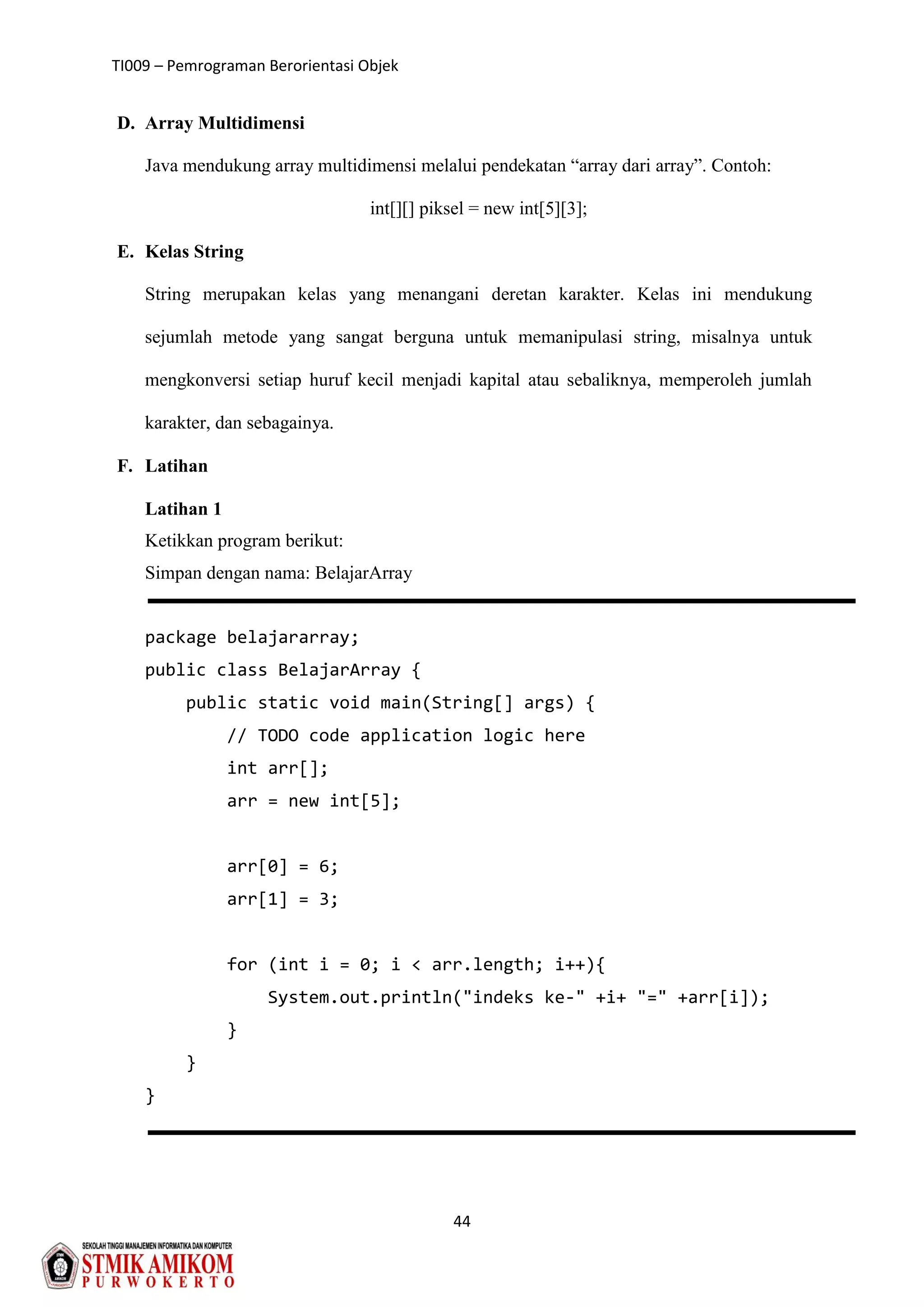 TI009 – Pemrograman Berorientasi Objek
44
D. Array Multidimensi
Java mendukung array multidimensi melalui pendekatan “array dari array”. Contoh:
int[][] piksel = new int[5][3];
E. Kelas String
String merupakan kelas yang menangani deretan karakter. Kelas ini mendukung
sejumlah metode yang sangat berguna untuk memanipulasi string, misalnya untuk
mengkonversi setiap huruf kecil menjadi kapital atau sebaliknya, memperoleh jumlah
karakter, dan sebagainya.
F. Latihan
Latihan 1
Ketikkan program berikut:
Simpan dengan nama: BelajarArray
package belajararray;
public class BelajarArray {
public static void main(String[] args) {
// TODO code application logic here
int arr[];
arr = new int[5];
arr[0] = 6;
arr[1] = 3;
for (int i = 0; i < arr.length; i++){
System.out.println("indeks ke-" +i+ "=" +arr[i]);
}
}
}
 