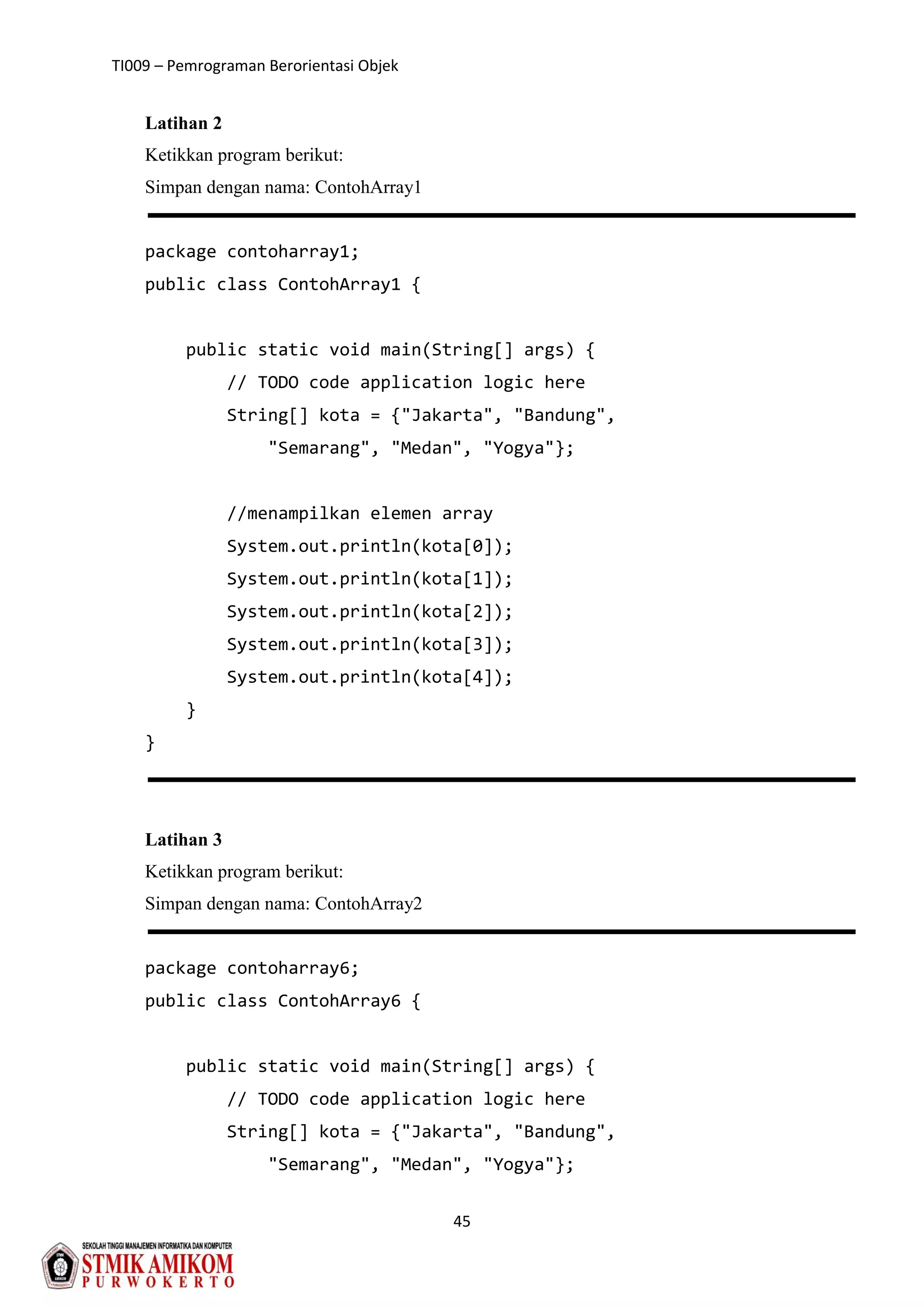 TI009 – Pemrograman Berorientasi Objek
45
Latihan 2
Ketikkan program berikut:
Simpan dengan nama: ContohArray1
package contoharray1;
public class ContohArray1 {
public static void main(String[] args) {
// TODO code application logic here
String[] kota = {"Jakarta", "Bandung",
"Semarang", "Medan", "Yogya"};
//menampilkan elemen array
System.out.println(kota[0]);
System.out.println(kota[1]);
System.out.println(kota[2]);
System.out.println(kota[3]);
System.out.println(kota[4]);
}
}
Latihan 3
Ketikkan program berikut:
Simpan dengan nama: ContohArray2
package contoharray6;
public class ContohArray6 {
public static void main(String[] args) {
// TODO code application logic here
String[] kota = {"Jakarta", "Bandung",
"Semarang", "Medan", "Yogya"};
 