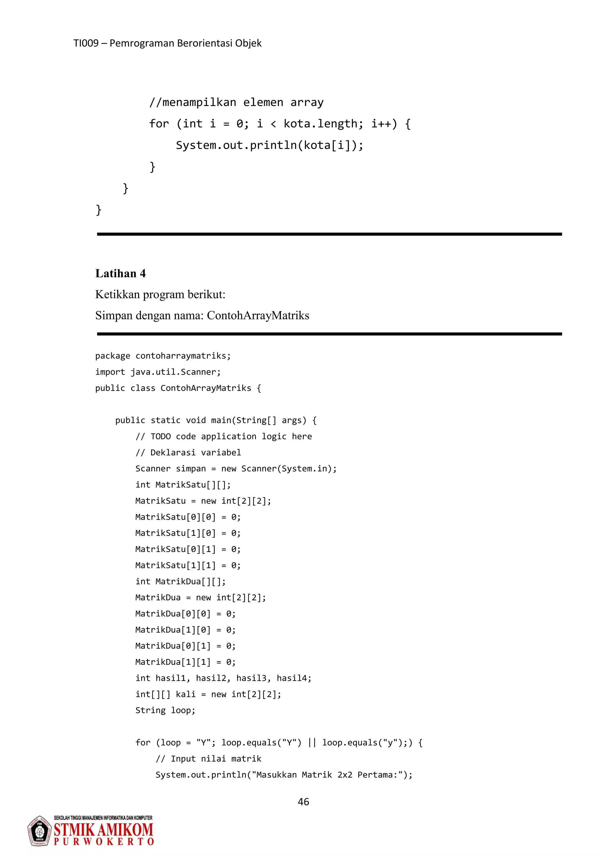 TI009 – Pemrograman Berorientasi Objek
46
//menampilkan elemen array
for (int i = 0; i < kota.length; i++) {
System.out.println(kota[i]);
}
}
}
Latihan 4
Ketikkan program berikut:
Simpan dengan nama: ContohArrayMatriks
package contoharraymatriks;
import java.util.Scanner;
public class ContohArrayMatriks {
public static void main(String[] args) {
// TODO code application logic here
// Deklarasi variabel
Scanner simpan = new Scanner(System.in);
int MatrikSatu[][];
MatrikSatu = new int[2][2];
MatrikSatu[0][0] = 0;
MatrikSatu[1][0] = 0;
MatrikSatu[0][1] = 0;
MatrikSatu[1][1] = 0;
int MatrikDua[][];
MatrikDua = new int[2][2];
MatrikDua[0][0] = 0;
MatrikDua[1][0] = 0;
MatrikDua[0][1] = 0;
MatrikDua[1][1] = 0;
int hasil1, hasil2, hasil3, hasil4;
int[][] kali = new int[2][2];
String loop;
for (loop = "Y"; loop.equals("Y") || loop.equals("y");) {
// Input nilai matrik
System.out.println("Masukkan Matrik 2x2 Pertama:");
 