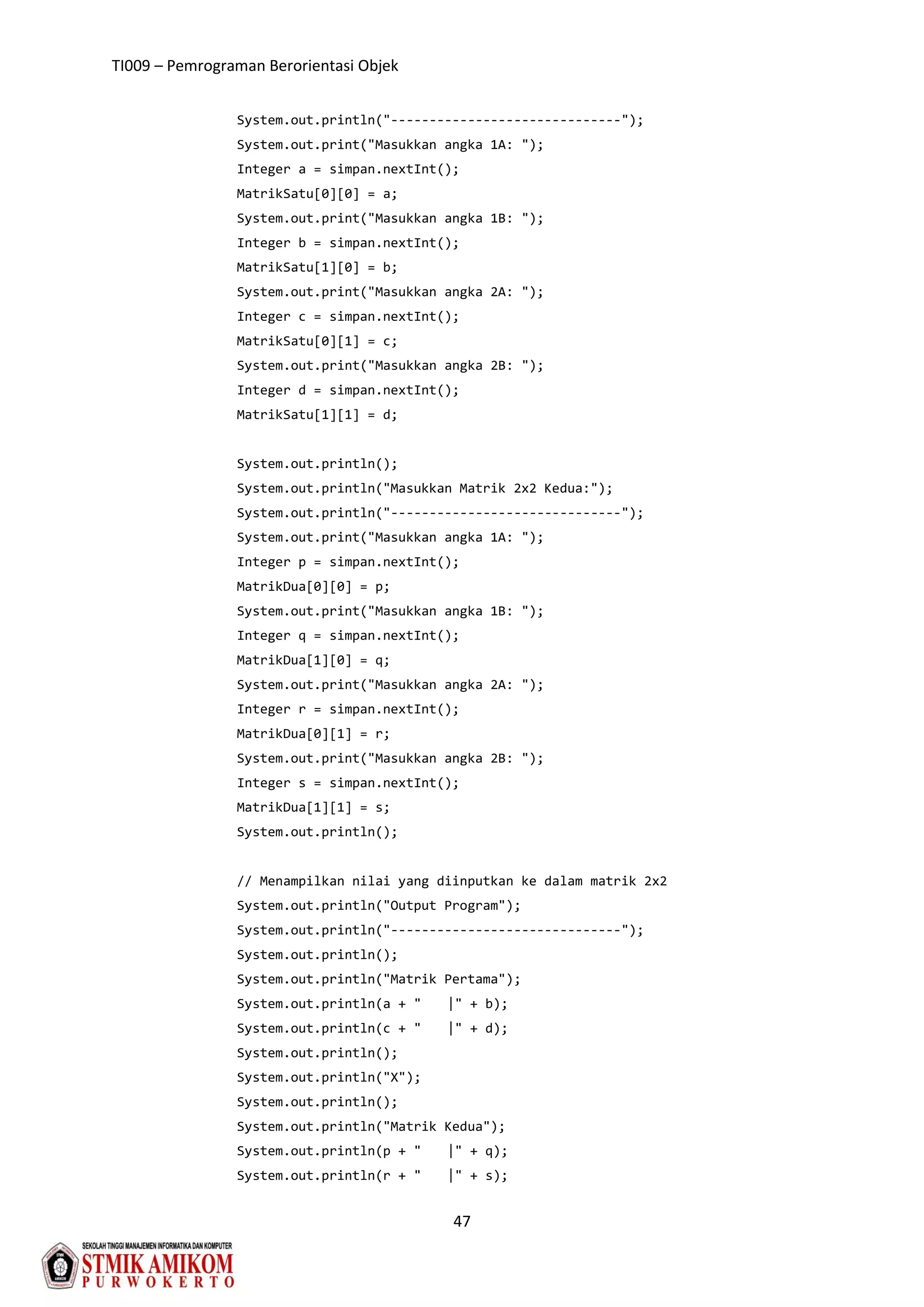 TI009 – Pemrograman Berorientasi Objek
47
System.out.println("------------------------------");
System.out.print("Masukkan angka 1A: ");
Integer a = simpan.nextInt();
MatrikSatu[0][0] = a;
System.out.print("Masukkan angka 1B: ");
Integer b = simpan.nextInt();
MatrikSatu[1][0] = b;
System.out.print("Masukkan angka 2A: ");
Integer c = simpan.nextInt();
MatrikSatu[0][1] = c;
System.out.print("Masukkan angka 2B: ");
Integer d = simpan.nextInt();
MatrikSatu[1][1] = d;
System.out.println();
System.out.println("Masukkan Matrik 2x2 Kedua:");
System.out.println("------------------------------");
System.out.print("Masukkan angka 1A: ");
Integer p = simpan.nextInt();
MatrikDua[0][0] = p;
System.out.print("Masukkan angka 1B: ");
Integer q = simpan.nextInt();
MatrikDua[1][0] = q;
System.out.print("Masukkan angka 2A: ");
Integer r = simpan.nextInt();
MatrikDua[0][1] = r;
System.out.print("Masukkan angka 2B: ");
Integer s = simpan.nextInt();
MatrikDua[1][1] = s;
System.out.println();
// Menampilkan nilai yang diinputkan ke dalam matrik 2x2
System.out.println("Output Program");
System.out.println("------------------------------");
System.out.println();
System.out.println("Matrik Pertama");
System.out.println(a + " |" + b);
System.out.println(c + " |" + d);
System.out.println();
System.out.println("X");
System.out.println();
System.out.println("Matrik Kedua");
System.out.println(p + " |" + q);
System.out.println(r + " |" + s);
 