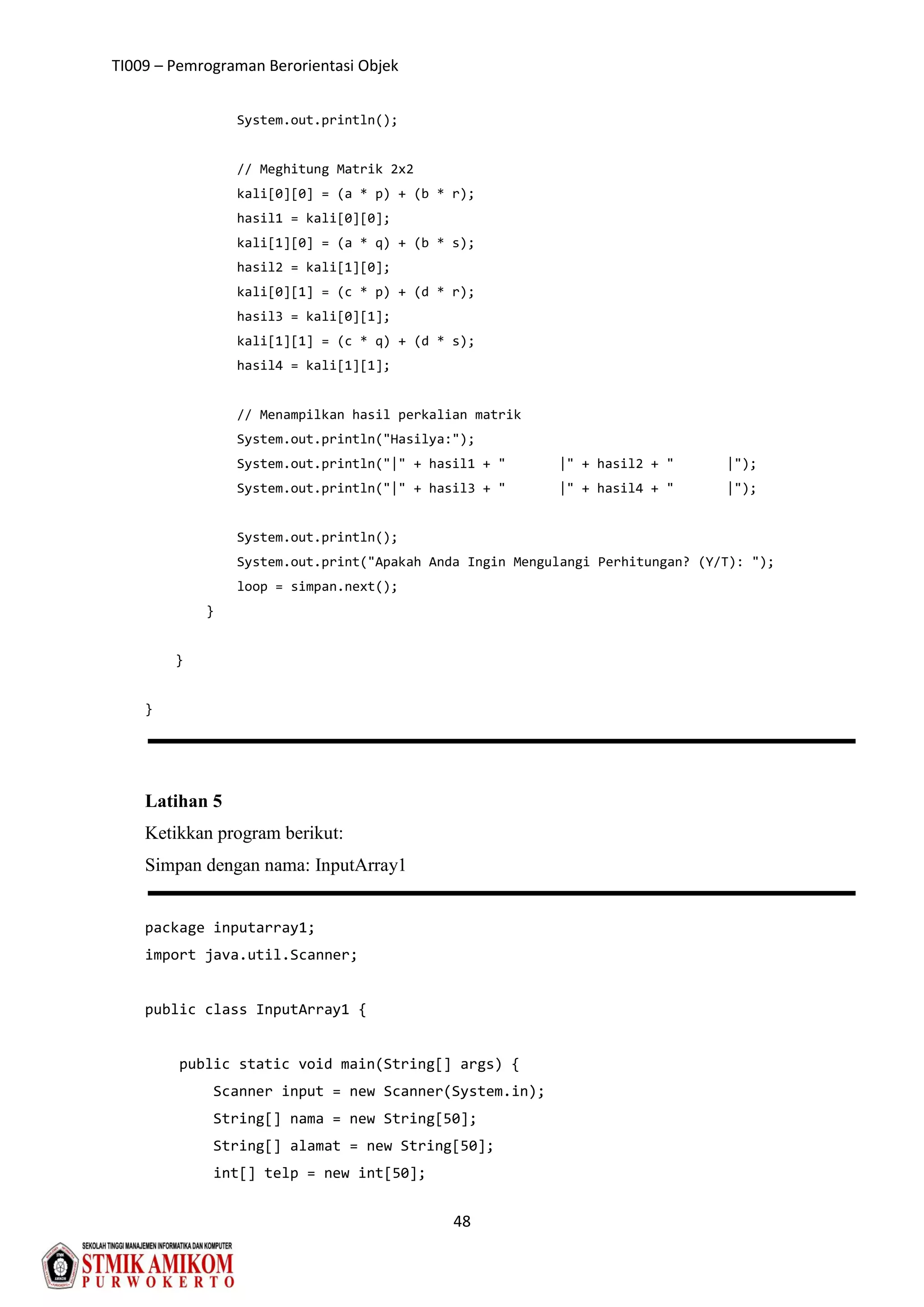 TI009 – Pemrograman Berorientasi Objek
48
System.out.println();
// Meghitung Matrik 2x2
kali[0][0] = (a * p) + (b * r);
hasil1 = kali[0][0];
kali[1][0] = (a * q) + (b * s);
hasil2 = kali[1][0];
kali[0][1] = (c * p) + (d * r);
hasil3 = kali[0][1];
kali[1][1] = (c * q) + (d * s);
hasil4 = kali[1][1];
// Menampilkan hasil perkalian matrik
System.out.println("Hasilya:");
System.out.println("|" + hasil1 + " |" + hasil2 + " |");
System.out.println("|" + hasil3 + " |" + hasil4 + " |");
System.out.println();
System.out.print("Apakah Anda Ingin Mengulangi Perhitungan? (Y/T): ");
loop = simpan.next();
}
}
}
Latihan 5
Ketikkan program berikut:
Simpan dengan nama: InputArray1
package inputarray1;
import java.util.Scanner;
public class InputArray1 {
public static void main(String[] args) {
Scanner input = new Scanner(System.in);
String[] nama = new String[50];
String[] alamat = new String[50];
int[] telp = new int[50];
 