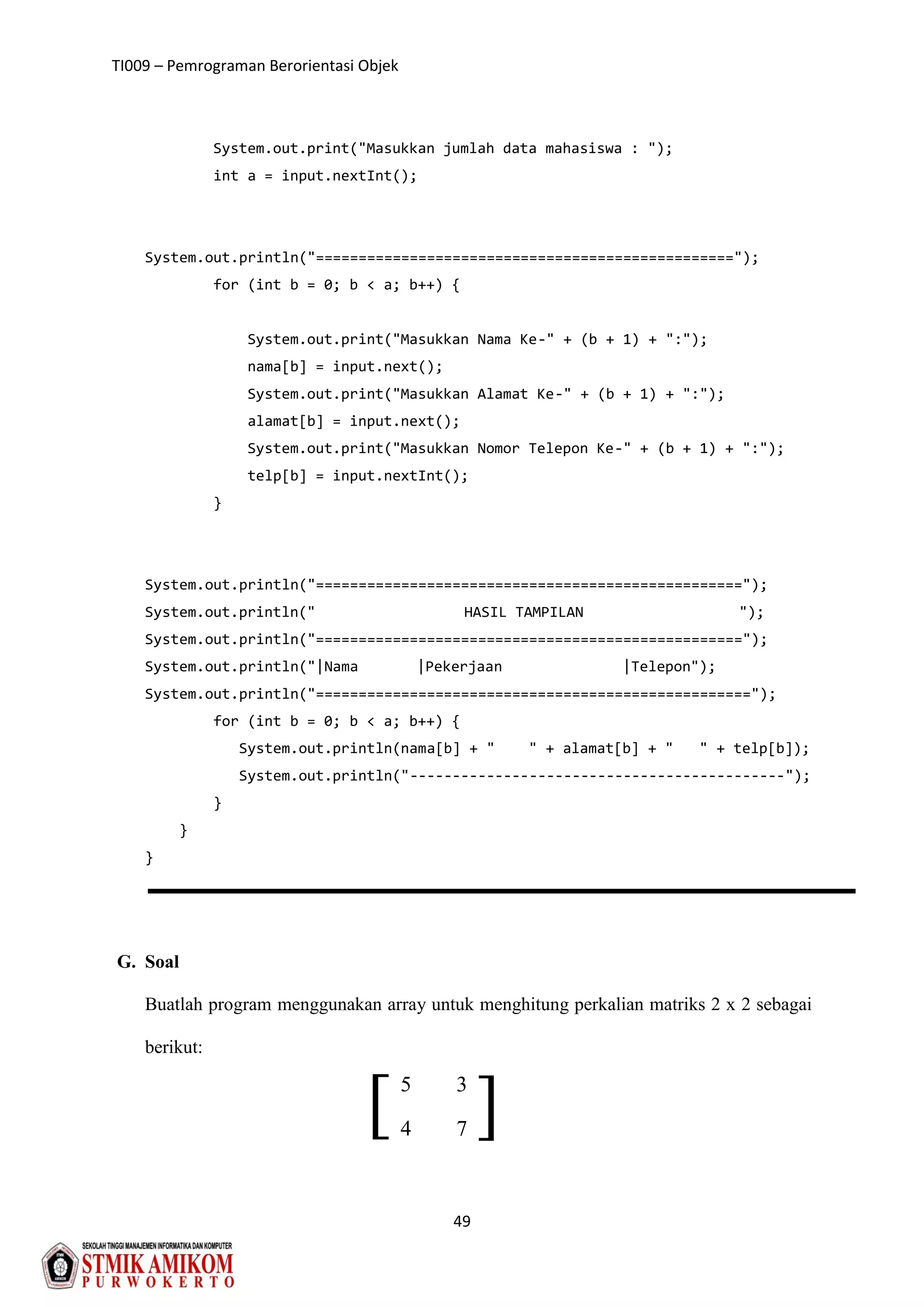 TI009 – Pemrograman Berorientasi Objek
49
][
System.out.print("Masukkan jumlah data mahasiswa : ");
int a = input.nextInt();
System.out.println("=================================================");
for (int b = 0; b < a; b++) {
System.out.print("Masukkan Nama Ke-" + (b + 1) + ":");
nama[b] = input.next();
System.out.print("Masukkan Alamat Ke-" + (b + 1) + ":");
alamat[b] = input.next();
System.out.print("Masukkan Nomor Telepon Ke-" + (b + 1) + ":");
telp[b] = input.nextInt();
}
System.out.println("==================================================");
System.out.println(" HASIL TAMPILAN ");
System.out.println("==================================================");
System.out.println("|Nama |Pekerjaan |Telepon");
System.out.println("===================================================");
for (int b = 0; b < a; b++) {
System.out.println(nama[b] + " " + alamat[b] + " " + telp[b]);
System.out.println("--------------------------------------------");
}
}
}
G. Soal
Buatlah program menggunakan array untuk menghitung perkalian matriks 2 x 2 sebagai
berikut:
5 3
4 7
 