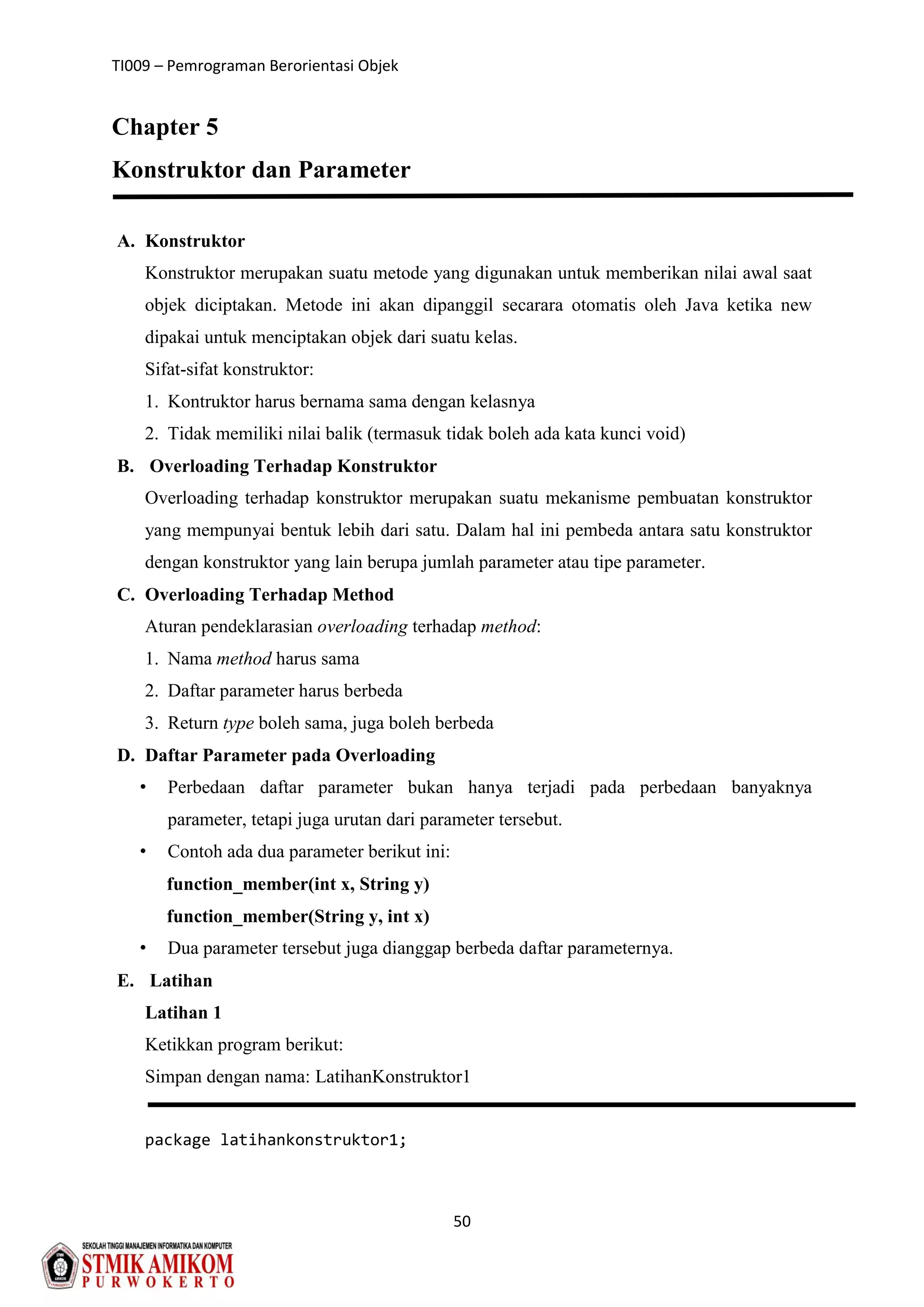 TI009 – Pemrograman Berorientasi Objek
50
Chapter 5
Konstruktor dan Parameter
A. Konstruktor
Konstruktor merupakan suatu metode yang digunakan untuk memberikan nilai awal saat
objek diciptakan. Metode ini akan dipanggil secarara otomatis oleh Java ketika new
dipakai untuk menciptakan objek dari suatu kelas.
Sifat-sifat konstruktor:
1. Kontruktor harus bernama sama dengan kelasnya
2. Tidak memiliki nilai balik (termasuk tidak boleh ada kata kunci void)
B. Overloading Terhadap Konstruktor
Overloading terhadap konstruktor merupakan suatu mekanisme pembuatan konstruktor
yang mempunyai bentuk lebih dari satu. Dalam hal ini pembeda antara satu konstruktor
dengan konstruktor yang lain berupa jumlah parameter atau tipe parameter.
C. Overloading Terhadap Method
Aturan pendeklarasian overloading terhadap method:
1. Nama method harus sama
2. Daftar parameter harus berbeda
3. Return type boleh sama, juga boleh berbeda
D. Daftar Parameter pada Overloading
• Perbedaan daftar parameter bukan hanya terjadi pada perbedaan banyaknya
parameter, tetapi juga urutan dari parameter tersebut.
• Contoh ada dua parameter berikut ini:
function_member(int x, String y)
function_member(String y, int x)
• Dua parameter tersebut juga dianggap berbeda daftar parameternya.
E. Latihan
Latihan 1
Ketikkan program berikut:
Simpan dengan nama: LatihanKonstruktor1
package latihankonstruktor1;
 