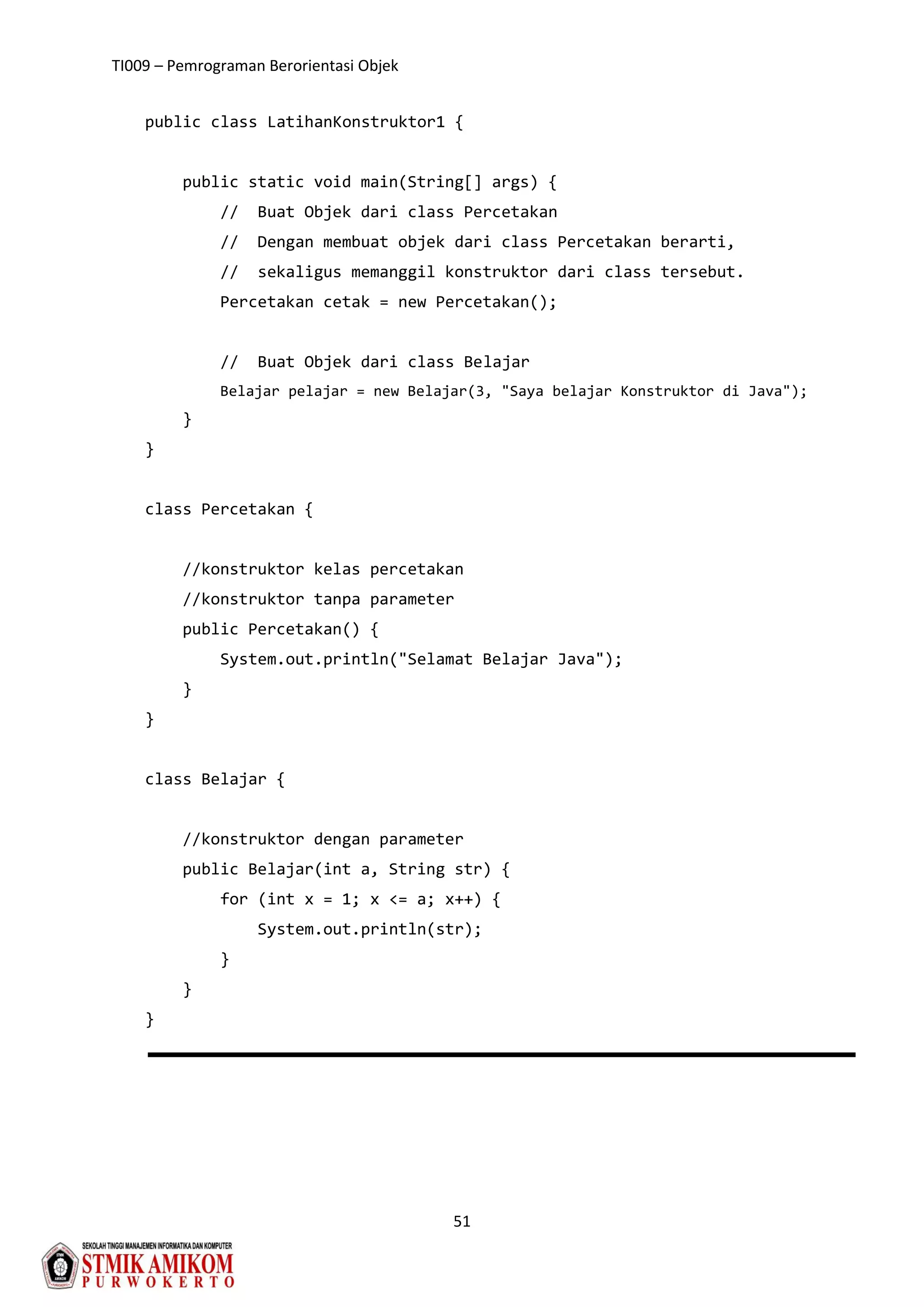 TI009 – Pemrograman Berorientasi Objek
51
public class LatihanKonstruktor1 {
public static void main(String[] args) {
// Buat Objek dari class Percetakan
// Dengan membuat objek dari class Percetakan berarti,
// sekaligus memanggil konstruktor dari class tersebut.
Percetakan cetak = new Percetakan();
// Buat Objek dari class Belajar
Belajar pelajar = new Belajar(3, "Saya belajar Konstruktor di Java");
}
}
class Percetakan {
//konstruktor kelas percetakan
//konstruktor tanpa parameter
public Percetakan() {
System.out.println("Selamat Belajar Java");
}
}
class Belajar {
//konstruktor dengan parameter
public Belajar(int a, String str) {
for (int x = 1; x <= a; x++) {
System.out.println(str);
}
}
}
 