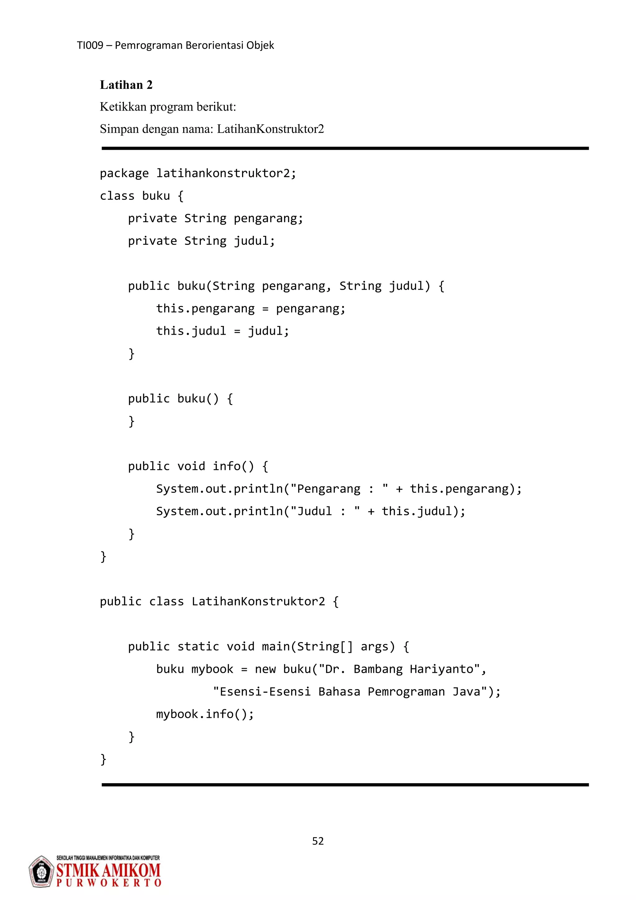 TI009 – Pemrograman Berorientasi Objek
52
Latihan 2
Ketikkan program berikut:
Simpan dengan nama: LatihanKonstruktor2
package latihankonstruktor2;
class buku {
private String pengarang;
private String judul;
public buku(String pengarang, String judul) {
this.pengarang = pengarang;
this.judul = judul;
}
public buku() {
}
public void info() {
System.out.println("Pengarang : " + this.pengarang);
System.out.println("Judul : " + this.judul);
}
}
public class LatihanKonstruktor2 {
public static void main(String[] args) {
buku mybook = new buku("Dr. Bambang Hariyanto",
"Esensi-Esensi Bahasa Pemrograman Java");
mybook.info();
}
}
 