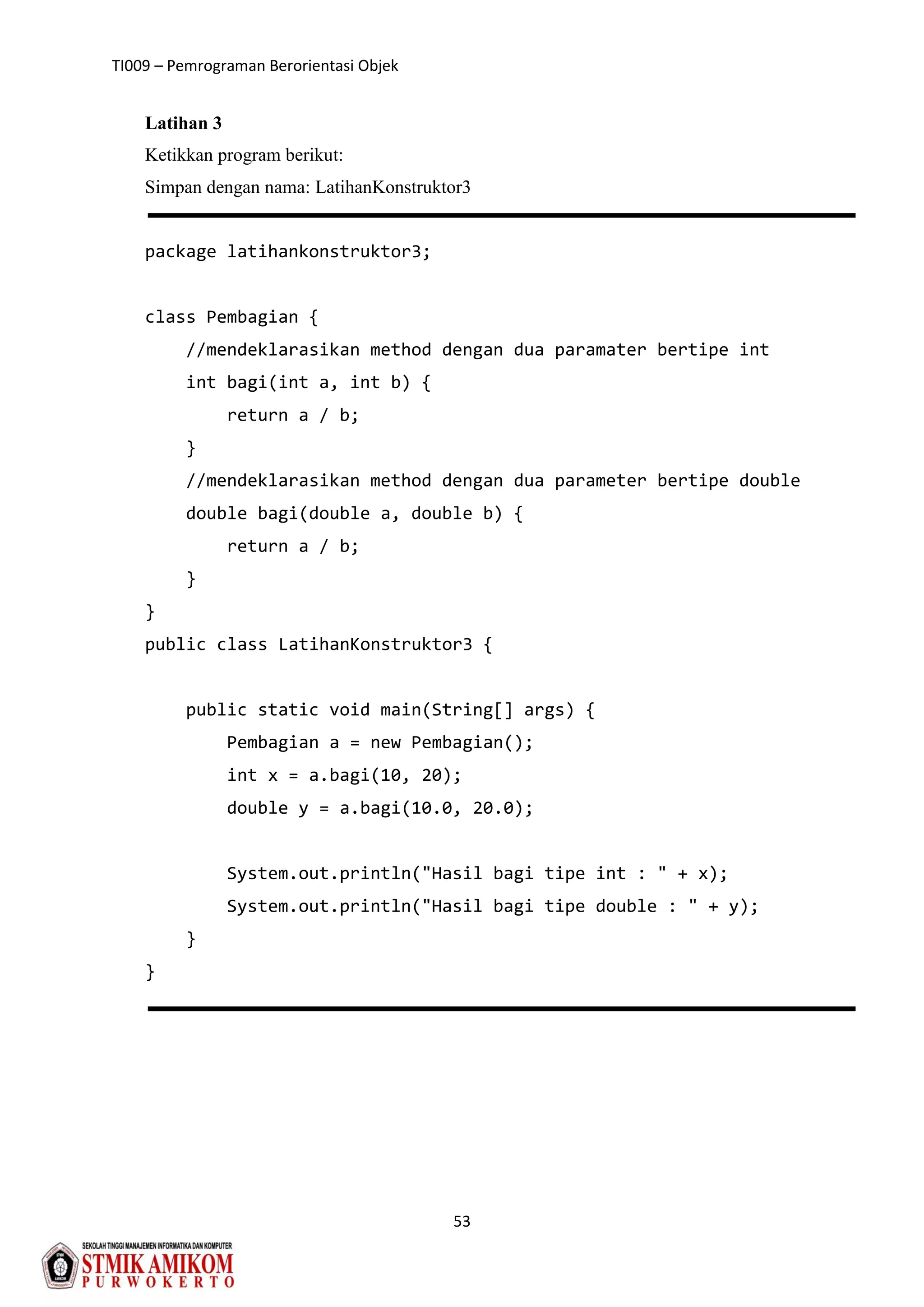 TI009 – Pemrograman Berorientasi Objek
53
Latihan 3
Ketikkan program berikut:
Simpan dengan nama: LatihanKonstruktor3
package latihankonstruktor3;
class Pembagian {
//mendeklarasikan method dengan dua paramater bertipe int
int bagi(int a, int b) {
return a / b;
}
//mendeklarasikan method dengan dua parameter bertipe double
double bagi(double a, double b) {
return a / b;
}
}
public class LatihanKonstruktor3 {
public static void main(String[] args) {
Pembagian a = new Pembagian();
int x = a.bagi(10, 20);
double y = a.bagi(10.0, 20.0);
System.out.println("Hasil bagi tipe int : " + x);
System.out.println("Hasil bagi tipe double : " + y);
}
}
 