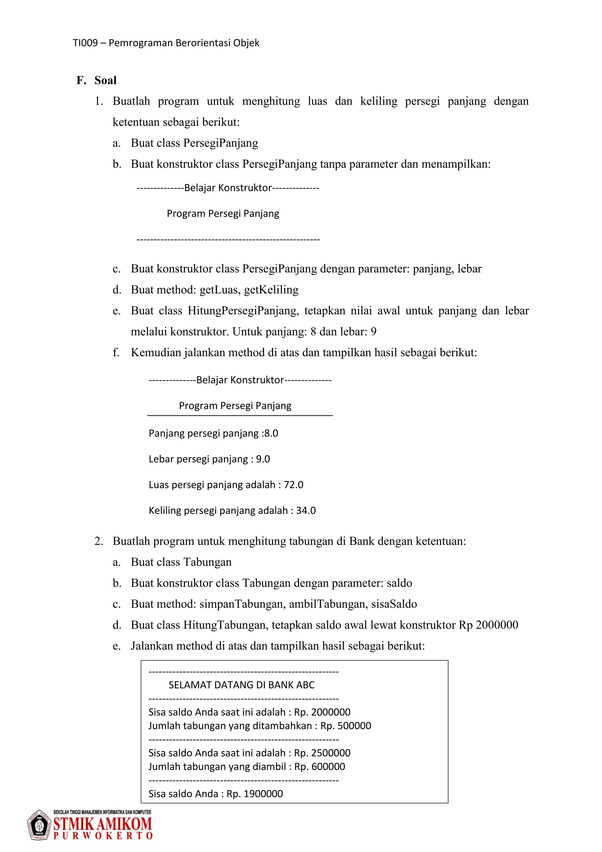 TI009 – Pemrograman Berorientasi Objek
54
F. Soal
1. Buatlah program untuk menghitung luas dan keliling persegi panjang dengan
ketentuan sebagai berikut:
a. Buat class PersegiPanjang
b. Buat konstruktor class PersegiPanjang tanpa parameter dan menampilkan:
c. Buat konstruktor class PersegiPanjang dengan parameter: panjang, lebar
d. Buat method: getLuas, getKeliling
e. Buat class HitungPersegiPanjang, tetapkan nilai awal untuk panjang dan lebar
melalui konstruktor. Untuk panjang: 8 dan lebar: 9
f. Kemudian jalankan method di atas dan tampilkan hasil sebagai berikut:
2. Buatlah program untuk menghitung tabungan di Bank dengan ketentuan:
a. Buat class Tabungan
b. Buat konstruktor class Tabungan dengan parameter: saldo
c. Buat method: simpanTabungan, ambilTabungan, sisaSaldo
d. Buat class HitungTabungan, tetapkan saldo awal lewat konstruktor Rp 2000000
e. Jalankan method di atas dan tampilkan hasil sebagai berikut:
--------------Belajar Konstruktor--------------
Program Persegi Panjang
------------------------------------------------------
--------------Belajar Konstruktor--------------
Program Persegi Panjang
Panjang persegi panjang :8.0
Lebar persegi panjang : 9.0
Luas persegi panjang adalah : 72.0
Keliling persegi panjang adalah : 34.0
--------------------------------------------------------
SELAMAT DATANG DI BANK ABC
--------------------------------------------------------
Sisa saldo Anda saat ini adalah : Rp. 2000000
Jumlah tabungan yang ditambahkan : Rp. 500000
--------------------------------------------------------
Sisa saldo Anda saat ini adalah : Rp. 2500000
Jumlah tabungan yang diambil : Rp. 600000
--------------------------------------------------------
Sisa saldo Anda : Rp. 1900000
 