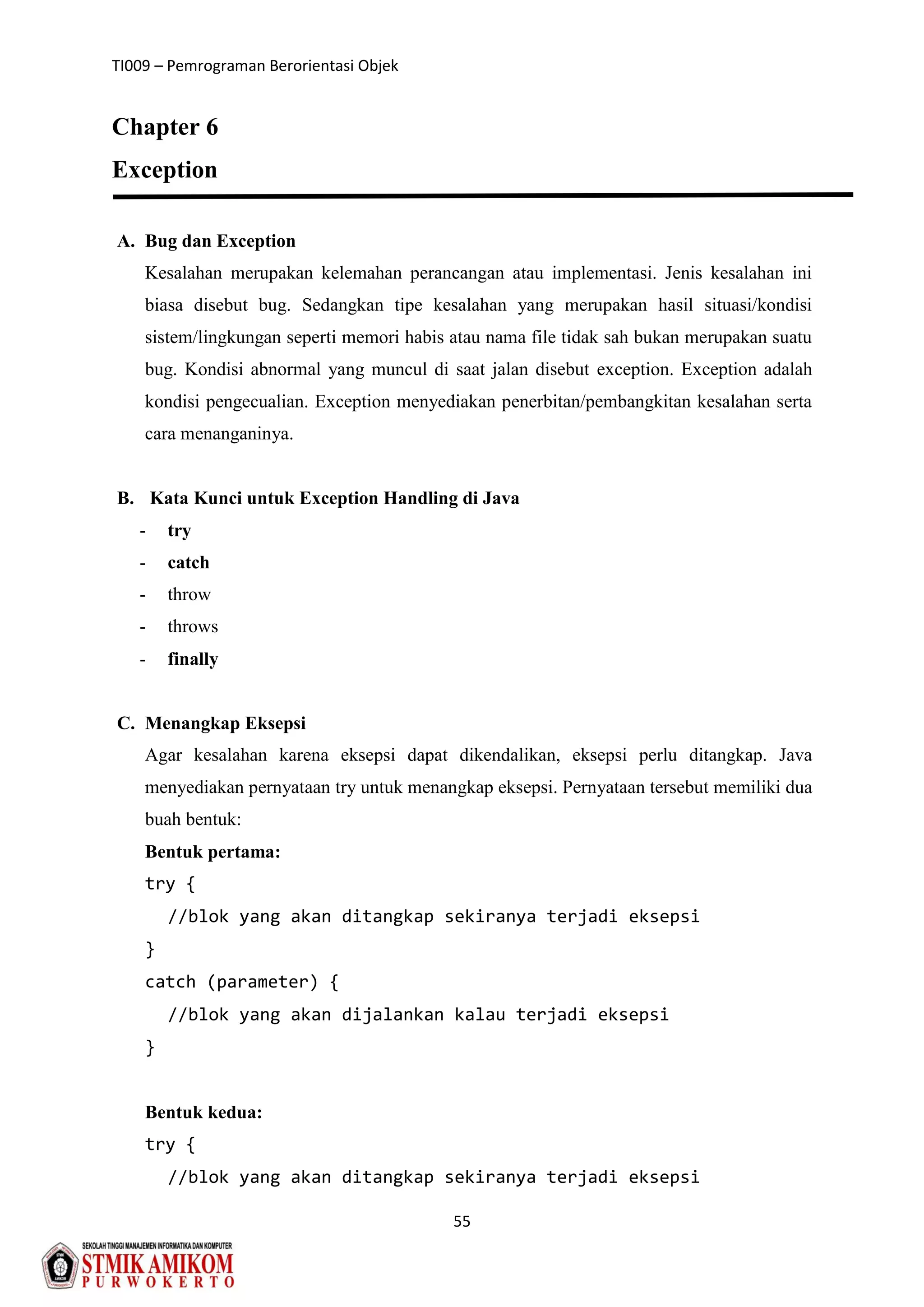 TI009 – Pemrograman Berorientasi Objek
55
Chapter 6
Exception
A. Bug dan Exception
Kesalahan merupakan kelemahan perancangan atau implementasi. Jenis kesalahan ini
biasa disebut bug. Sedangkan tipe kesalahan yang merupakan hasil situasi/kondisi
sistem/lingkungan seperti memori habis atau nama file tidak sah bukan merupakan suatu
bug. Kondisi abnormal yang muncul di saat jalan disebut exception. Exception adalah
kondisi pengecualian. Exception menyediakan penerbitan/pembangkitan kesalahan serta
cara menanganinya.
B. Kata Kunci untuk Exception Handling di Java
- try
- catch
- throw
- throws
- finally
C. Menangkap Eksepsi
Agar kesalahan karena eksepsi dapat dikendalikan, eksepsi perlu ditangkap. Java
menyediakan pernyataan try untuk menangkap eksepsi. Pernyataan tersebut memiliki dua
buah bentuk:
Bentuk pertama:
try {
//blok yang akan ditangkap sekiranya terjadi eksepsi
}
catch (parameter) {
//blok yang akan dijalankan kalau terjadi eksepsi
}
Bentuk kedua:
try {
//blok yang akan ditangkap sekiranya terjadi eksepsi
 