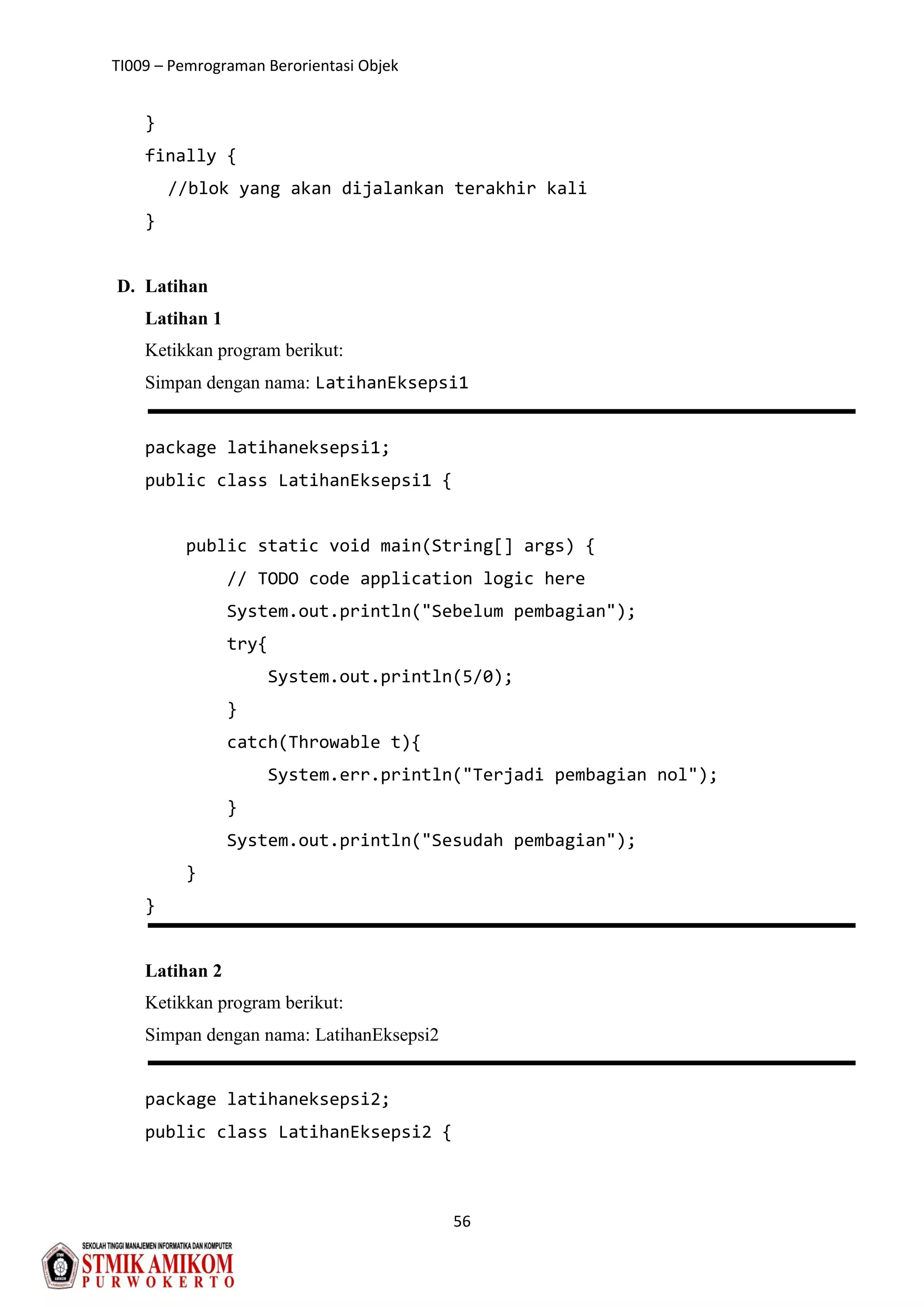 TI009 – Pemrograman Berorientasi Objek
56
}
finally {
//blok yang akan dijalankan terakhir kali
}
D. Latihan
Latihan 1
Ketikkan program berikut:
Simpan dengan nama: LatihanEksepsi1
package latihaneksepsi1;
public class LatihanEksepsi1 {
public static void main(String[] args) {
// TODO code application logic here
System.out.println("Sebelum pembagian");
try{
System.out.println(5/0);
}
catch(Throwable t){
System.err.println("Terjadi pembagian nol");
}
System.out.println("Sesudah pembagian");
}
}
Latihan 2
Ketikkan program berikut:
Simpan dengan nama: LatihanEksepsi2
package latihaneksepsi2;
public class LatihanEksepsi2 {
 