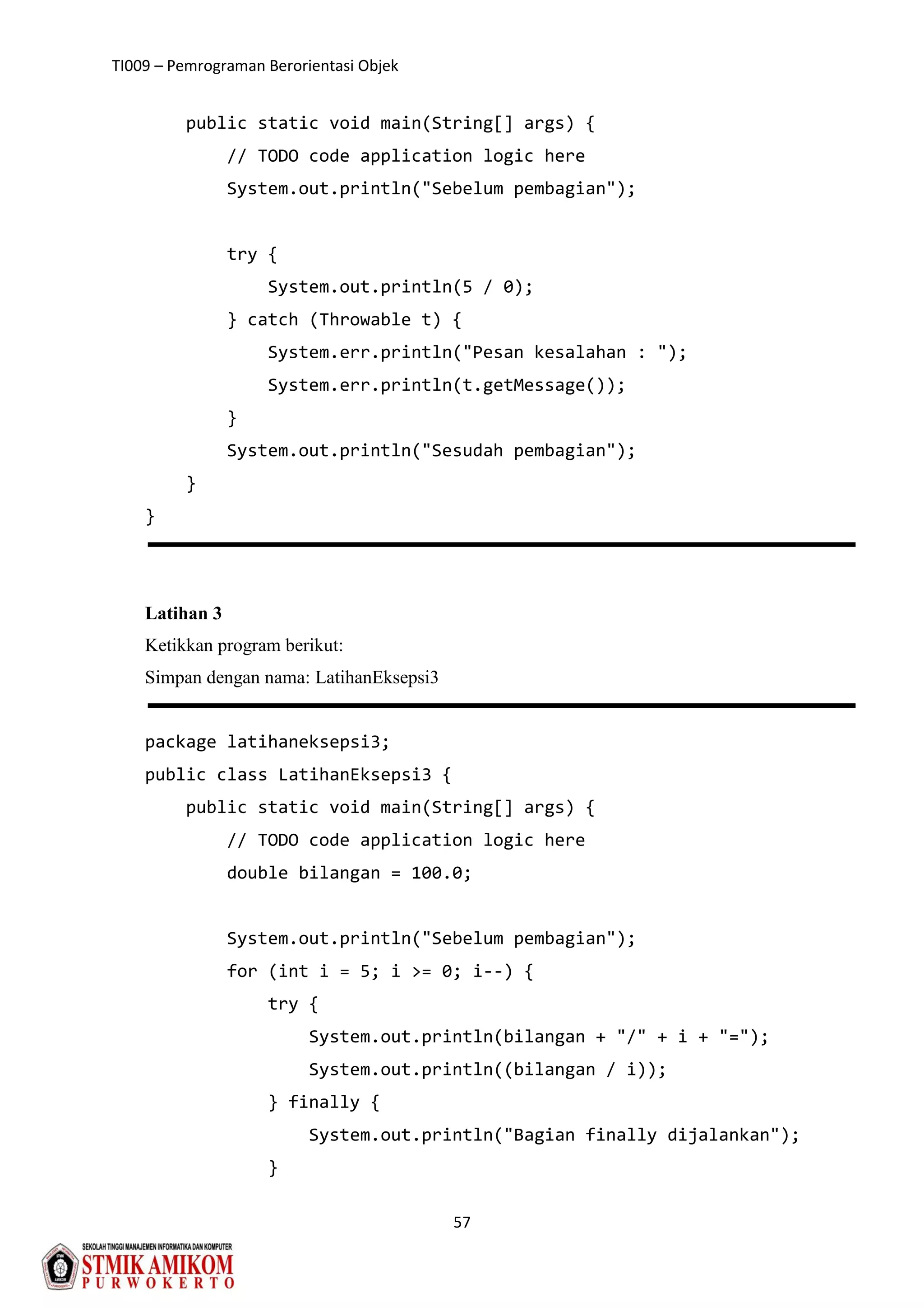 TI009 – Pemrograman Berorientasi Objek
57
public static void main(String[] args) {
// TODO code application logic here
System.out.println("Sebelum pembagian");
try {
System.out.println(5 / 0);
} catch (Throwable t) {
System.err.println("Pesan kesalahan : ");
System.err.println(t.getMessage());
}
System.out.println("Sesudah pembagian");
}
}
Latihan 3
Ketikkan program berikut:
Simpan dengan nama: LatihanEksepsi3
package latihaneksepsi3;
public class LatihanEksepsi3 {
public static void main(String[] args) {
// TODO code application logic here
double bilangan = 100.0;
System.out.println("Sebelum pembagian");
for (int i = 5; i >= 0; i--) {
try {
System.out.println(bilangan + "/" + i + "=");
System.out.println((bilangan / i));
} finally {
System.out.println("Bagian finally dijalankan");
}
 