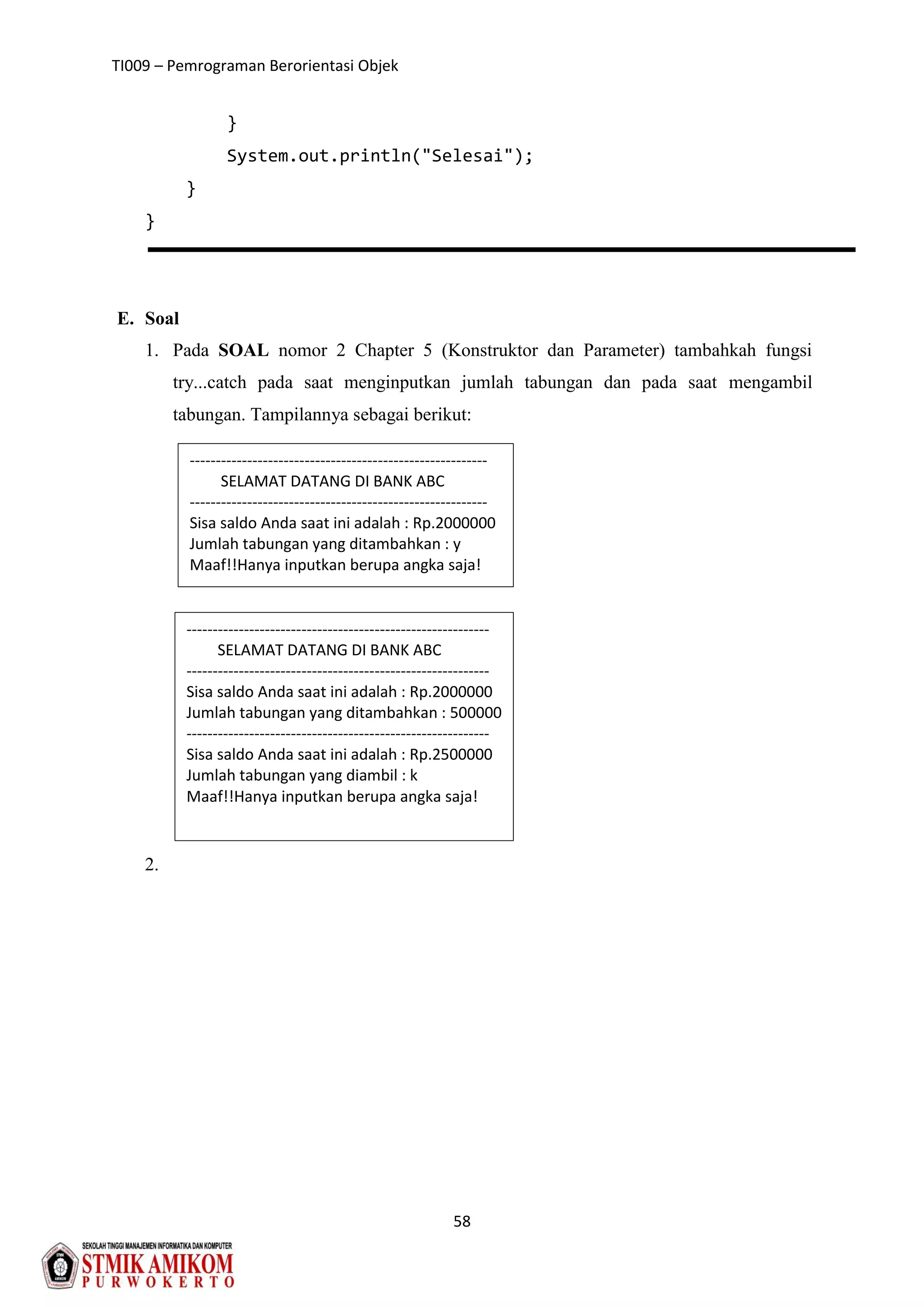TI009 – Pemrograman Berorientasi Objek
58
}
System.out.println("Selesai");
}
}
E. Soal
1. Pada SOAL nomor 2 Chapter 5 (Konstruktor dan Parameter) tambahkah fungsi
try...catch pada saat menginputkan jumlah tabungan dan pada saat mengambil
tabungan. Tampilannya sebagai berikut:
2.
---------------------------------------------------------
SELAMAT DATANG DI BANK ABC
---------------------------------------------------------
Sisa saldo Anda saat ini adalah : Rp.2000000
Jumlah tabungan yang ditambahkan : y
Maaf!!Hanya inputkan berupa angka saja!
----------------------------------------------------------
SELAMAT DATANG DI BANK ABC
----------------------------------------------------------
Sisa saldo Anda saat ini adalah : Rp.2000000
Jumlah tabungan yang ditambahkan : 500000
----------------------------------------------------------
Sisa saldo Anda saat ini adalah : Rp.2500000
Jumlah tabungan yang diambil : k
Maaf!!Hanya inputkan berupa angka saja!
 