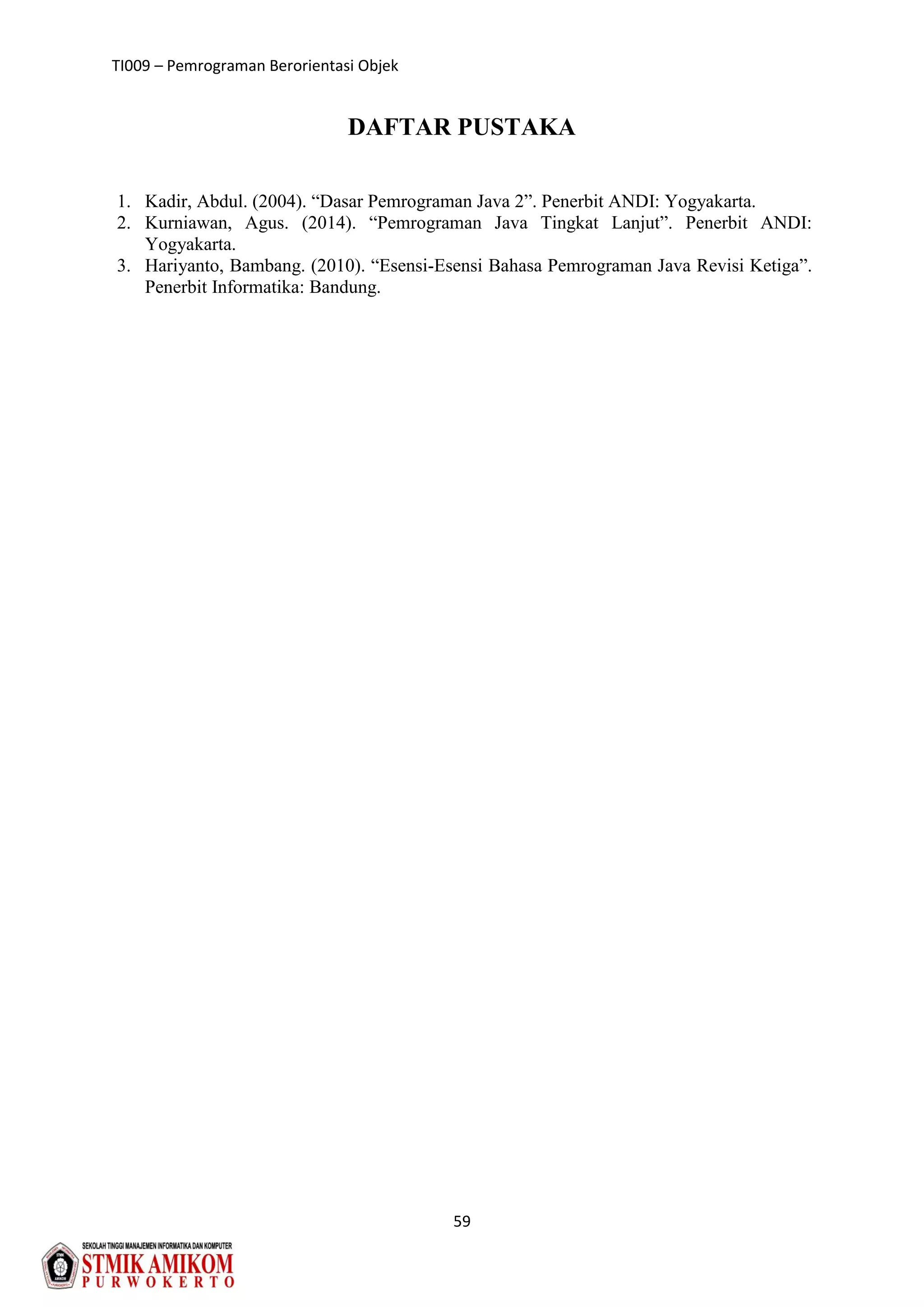 TI009 – Pemrograman Berorientasi Objek
59
DAFTAR PUSTAKA
1. Kadir, Abdul. (2004). “Dasar Pemrograman Java 2”. Penerbit ANDI: Yogyakarta.
2. Kurniawan, Agus. (2014). “Pemrograman Java Tingkat Lanjut”. Penerbit ANDI:
Yogyakarta.
3. Hariyanto, Bambang. (2010). “Esensi-Esensi Bahasa Pemrograman Java Revisi Ketiga”.
Penerbit Informatika: Bandung.
 
